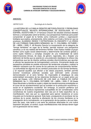 UNIVERSIDAD TECNICA DE ORURO
FACULTAD CIENCIAS DE LA SALUD
CARRERA DE ATENCION TEMPRANA Y EDUCACION INFANTIL
TORREZ CLAVIJO GARDENIA ZOREIDA 8
ANEXOS:
ARTICULO1 Sociología de la familia
LA HISTORIA DE LA FAMILIA DEBATES METODOLÓGICOS Y PROBLEMAS
CONCEPTUALES. REVISTA INTERNACIONAL DE SOCIOLOGÍA, N.º 11,
ESPAÑA, AGOSTO1995, P. 5 Francisco Chacón Se estudian diversos debates
teóricos y conceptuales sobre la familia y sus perspectivas históricas para poder
comprender el papel de la familia como institución jurídica y organización
biológica que explica, precisamente, dicho sistema y el modo y forma en que se
producen. ALIANZAS, REDES Y ESTRATEGIAS. EL ENCANTO Y LA CRISIS
DE LAS FORMAS FAMILIARES NÓMADAS, No 11, COLOMBIA, OCTUBRE /
99 – ABRIL / 2000, P. 46 Ricardo Ciencia La incorporación de la categoría de
“formas familiares” en lugar de la familia, permite imponer una perspectiva
científica y a la vez realista del fenómeno familiar. Esto implica instalar al grupo
familiar como sujeto social (determinado y determinante del contexto global) y
como sujeto histórico y complejo (receptor de una multiplicidad de sobre
determinaciones étnicas, de clase, de género, regionales, etc.). Aceptar una
definición de familia que se asiente en una pretensión ideológica no ofrece más
perspectivas que las de diseñar políticas sociales discriminatorias que apuntan
a reforzar las apariencias de homogeneidad y armonía. Únicamente desde una
perspectiva pluralista es posible reconocer las tendencias actuales y realizar la
reflexión necesaria que de cuenta de los patrones de comportamiento familiar.
La profundidad de algunos de los cambios producidos en las formas familiares,
y en especial aquellos que afectan a las clases populares, también permite
avizorar novedosas prácticas sociales que estimulan cierto proceso
democratizador en el seno familiar. Es impensable el despliegue de esta
potencialidad renovadora de las relaciones familiares sin un papel activo por
parte del Estado. LOS VÍNCULOS DE LOS QUE LA FAMILIA ES CAPAZ
NÓMADAS, No 11, COLOMBIA, OCTUBRE / 99 – ABRIL / 2000, P. 28 Gisela
Daza Navarrete La familia es sujeto y objeto de transformaciones entretejidas en
el curso de los acontecimientos que se suceden en la producción económica y
social en el capitalismo occidental. Sin embargo, la posición periférica que
ocupamos en él produce expresiones susceptibles de ser consideradas como
constitutivas de nuestra singularidad, bien sea por el matiz específico de su
manifestación, bien sea por su capacidad para ejercer resistencia al curso
impuesto por la tendencia general. Este texto, prosiguiendo el acontecer de los
cambios de lo social, describe la afectación de los vínculos familiares en la
propagación de la normalización, en la generación de los padres y de sus hijos,
para dar paso, más tarde a una serie de prácticas afianzadas en una nueva
expresión del poder, el control, cuyas manifestaciones más densas tienen lugar
con la generación de los nietos.
 