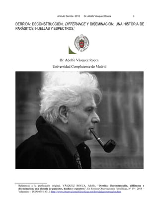 Articulo Derrida 2015 Dr. Adolfo Vásquez Rocca 0
DERRIDA: DECONSTRUCCIÓN, DIFFÉRANCE Y DISEMINACIÓN; UNA HISTORIA DE
PARÁSITOS, HUELLAS Y ESPECTROS.1
Dr. Adolfo Vásquez Rocca
Universidad Complutense de Madrid
1
Referencia a la publicación original: VÁSQUEZ ROCCA, Adolfo, “Derrida: Deconstrucción, différance y
diseminación; una historia de parásitos, huellas y espectros”, En Revista Observaciones Filosóficas, Nº 19 - 2014 –
Valparaíso - ISSN 0718-3712: http://www.observacionesfilosoficas.net/derridadeconstruccion.htm
 