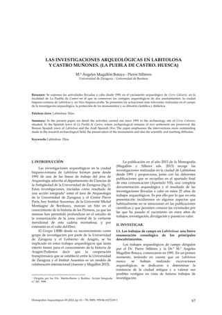 LAS INVESTIGACIONES ARQUEOLÓGICAS EN LABITOLOSA Y CASTRO MUÑONES. (LA PUEBLA DE CASTRO. HUESCA)
Monografías Arqueológicas 49 (2014, pp. 65 – 79). ISBN: 978-84-16272-69-3 67
LAS INVESTIGACIONES ARQUEOLÓGICAS EN LABITOLOSA
Y CASTRO MUÑONES. (LA PUEBLA DE CASTRO. HUESCA)
M.ª Ángeles Magallón Botaya - Pierre Sillières
Universidad de Zaragoza – Universidad de Burdeos
Resumen: Se exponen las actividades llevadas a cabo desde 1991 en el yacimiento arqueológico de Cerro Calvario, en la
localidad de La Puebla de Castro en el que se conservan los vestigios arqueológicos de dos asentamientos: la ciudad
hispano-romana de Labitolosa y un Hins hispano-árabe. Se presentan las actuaciones más relevantes realizadas en el campo
de la investigación arqueológica, la protección de los monumentos y su difusión científica y didáctica.
Palabras clave: Labitolosa. Hins.
Summary: In the present paper we detail the activities carried out since 1991 in the archaeology site of Cerro Calvario,
situated. In the Spanish town of La Puebla de Castro, where archaeological remains of two settlement are preserved: the
Roman Spanish town of Labitolosa and the Arab Spanish Hins The paper emphasises the interventions more outstanding
made in the research archaeological field, the preservation of the monuments and also the scientific and teaching diffusion.
Keywords: Labitolosa. Hins.
I. INTRODUCCIÓN
Las investigaciones arqueológicas en la ciudad
hispano-romana de Labitolosa forman parte desde
1991 de una de las líneas de trabajo del área de
Arqueología adscrita al departamento de Ciencias de
la Antigüedad de la Universidad de Zaragoza (fig.1).
Estas investigaciones, iniciadas como resultado de
una acción integrada1 entre el área de Arqueología
de la Universidad de Zaragoza y el Centre Pierre
Paris, hoy Institut Ausonius, de la Université Michel
Montaigne de Bordeaux, marcan un hito en el
conocimiento de la historia de los Pirineos, ya que las
mismas han permitido profundizar en el estudio de
la romanización de la zona central de la vertiente
meridional de esta cadena montañosa, y por
extensión en el valle del Ebro.
El Grupo URBS desde su reconocimiento como
grupo de investigación por parte de la Universidad
de Zaragoza y el Gobierno de Aragón, se ha
implicado en estos trabajos arqueológicos que tanto
interés tienen para el conocimiento de la historia de
Aragón.Podemos decir que la cooperación
transpirenaica que se estableció entre la Universidad
de Zaragoza y el Institut Ausonius es un modelo de
colaboración internacional (Asensio y Magallón 2012).
1 Dirigida por los Drs. Martín-Bueno y Roddaz. Acción Integrada
n.º 241. 1990.
La publicación en el año 2013 de la Monografía
(Magallón y Silleres eds. 2013) recoge las
investigaciones realizadas en la ciudad de Labitolosa
desde 1991 y proporciona, junto con las diferentes
publicaciones que se recopilan en el apartado final
de esta comunicación (Apartado VII), una completa
documentación arqueológica y el resultado de las
investigaciones llevadas a cabo en estos 25 años de
trabajos arqueológicos. Es por ello por lo que en esta
presentación incidiremos en algunos aspectos que
habitualmente no se mencionan en las publicaciones
científicas y que permiten conocer las vicisitudes por
las que ha pasado el yacimiento en estos años de
trabajos, investigación, divulgación y puesta en valor.
II. INVESTIGAR.
I.1. Los trabajos de campo en Labitolosa: una breve
enumeración cronológica de los principales
descubrimientos.
Los trabajos arqueológicos de campo dirigidos
por el Dr. Pierre Sillières y la Dr.ª M.ª Ángeles
Magallón Botaya, comenzaron en 1991. En un primer
momento, teniendo en cuenta que en Labitolosa
nunca se habían realizado excavaciones
arqueológicas, se dedicaron a determinar la
existencia de la ciudad antigua y a valorar sus
posibles vestigios en vista de futuros trabajos de
investigación.
 