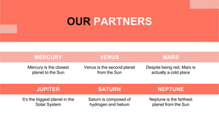 OUR PARTNERS
MERCURY
Mercury is the closest
planet to the Sun
VENUS
Venus is the second planet
from the Sun
MARS
Despite being red, Mars is
actually a cold place
JUPITER
It’s the biggest planet in the
Solar System
SATURN
Saturn is composed of
hydrogen and helium
NEPTUNE
Neptune is the farthest
planet from the Sun
 