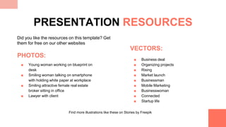 PHOTOS:
■ Young woman working on blueprint on
desk
■ Smiling woman talking on smartphone
with holding white paper at workplace
■ Smiling attractive female real estate
broker sitting in office
■ Lawyer with client
VECTORS:
■ Business deal
■ Organizing projects
■ Rising
■ Market launch
■ Businessman
■ Mobile Marketing
■ Businesswoman
■ Connected
■ Startup life
PRESENTATION RESOURCES
Did you like the resources on this template? Get
them for free on our other websites
Find more illustrations like these on Stories by Freepik
 