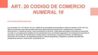.
ACTIVIDADES EMPRESARIALES:
Los numerales 10° a 18° del Art. 20 C.Co. hablan de las actividades empresariales en todas sus facetas y el Art. 25 C.Co.
define a la empresa como toda actividad económica organizada para la producción, transformación, circulación,
administración o custodia de bienes o para la prestación de servicios. Todas estas actividades comerciales se desarrollan
con base en una organización estable como la actividad bancaria, la actividad aseguradora, las empresas de transporte de
personas y mercancías, las de fabricación, transformación, manufactura y circulación de bienes, de depósitos de
mercancías, de suministros, de espectáculos públicos, editoras tipográficas y fotográficas, empresas de publicidad,
prestación de servicios, construcción, compraventa, etc.
ART. 20 CODIGO DE COMERCIO
NUMERAL 10
 