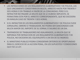  LAS INFRACCIONES DE LOS REGLAMENTOS GUBERNATIVOS Y DE POLICIA, LAS
  QUE UNICAMENTE CONSISTIRAN EN MULTA, ARRESTO HASTA POR TREINTA Y
  SEIS HORAS O EN TRABAJO A FAVOR DE LA COMUNIDAD; PERO SI EL
  INFRACTOR NO PAGARE LA MULTA QUE SE LE HUBIESE IMPUESTO, SE
  PERMUTARA ESTA POR EL ARRESTO CORRESPONDIENTE, QUE NO EXCEDERA
  EN NINGUN CASO DE TREINTA Y SEIS HORAS.
 SI EL INFRACTOR DE LOS REGLAMENTOS GUBERNATIVOS Y DE POLICIA FUESE
  JORNALERO, OBRERO O TRABAJADOR, NO PODRA SER SANCIONADO CON
  MULTA MAYOR DEL IMPORTE DE SU JORNAL O SALARIO DE UN DIA.
 TRATANDOSE DE TRABAJADORES NO ASALARIADOS, LA MULTA QUE SE
  IMPONGA POR INFRACCION DE LOS REGLAMENTOS GUBERNATIVOS Y DE
  POLICIA, NO EXCEDERA DEL EQUIVALENTE A UN DIA DE SU INGRESO.
 EL MINISTERIO PUBLICO PODRA CONSIDERAR CRITERIOS DE OPORTUNIDAD
  PARA EL EJERCICIO DE LA ACCION PENAL, EN LOS SUPUESTOS Y CONDICIONES
  QUE FIJE LA LEY.
 