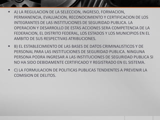  A) LA REGULACION DE LA SELECCION, INGRESO, FORMACION,
  PERMANENCIA, EVALUACION, RECONOCIMIENTO Y CERTIFICACION DE LOS
  INTEGRANTES DE LAS INSTITUCIONES DE SEGURIDAD PUBLICA. LA
  OPERACION Y DESARROLLO DE ESTAS ACCIONES SERA COMPETENCIA DE LA
  FEDERACION, EL DISTRITO FEDERAL, LOS ESTADOS Y LOS MUNICIPIOS EN EL
  AMBITO DE SUS RESPECTIVAS ATRIBUCIONES.
 B) EL ESTABLECIMIENTO DE LAS BASES DE DATOS CRIMINALISTICOS Y DE
  PERSONAL PARA LAS INSTITUCIONES DE SEGURIDAD PUBLICA. NINGUNA
  PERSONA PODRA INGRESAR A LAS INSTITUCIONES DE SEGURIDAD PUBLICA SI
  NO HA SIDO DEBIDAMENTE CERTIFICADO Y REGISTRADO EN EL SISTEMA.
 C) LA FORMULACION DE POLITICAS PUBLICAS TENDIENTES A PREVENIR LA
  COMISION DE DELITOS.
 