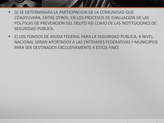  D) SE DETERMINARA LA PARTICIPACION DE LA COMUNIDAD QUE
  COADYUVARA, ENTRE OTROS, EN LOS PROCESOS DE EVALUACION DE LAS
  POLITICAS DE PREVENCION DEL DELITO ASI COMO DE LAS INSTITUCIONES DE
  SEGURIDAD PUBLICA.
 E) LOS FONDOS DE AYUDA FEDERAL PARA LA SEGURIDAD PUBLICA, A NIVEL
  NACIONAL SERAN APORTADOS A LAS ENTIDADES FEDERATIVAS Y MUNICIPIOS
  PARA SER DESTINADOS EXCLUSIVAMENTE A ESTOS FINES
 
