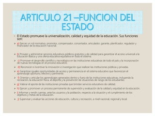 ◦ El Estado promueve la universalización, calidad y equidad de la educación. Sus funciones
son:
 a) Ejercer un rol normativo, promotor, compensador, concertador, articulador, garante, planificador, regulador y
financiador de la educación nacional.
 b) Proveer y administrar servicios educativos públicos gratuitos y de calidad para garantizar el acceso universal a la
Educación Básica y una oferta educativa equitativa en todo el sistema.
 c) Promover el desarrollo científico y tecnológico en las instituciones educativas de todo el país y la incorporación
de nuevas tecnologías en el proceso educativo.
 d) Reconocer e incentivar la innovación e investigación que realizan las instituciones públicas y privadas.
 e) Garantizar iguales oportunidades de acceso y permanencia en el sistema educativo que favorezcan el
aprendizaje oportuno, efectivo y pertinente.
 f) Orientar y articular los aprendizajes generados dentro y fuera de las instituciones educativas, incluyendo la
recreación, la educación física, el deporte y la prevención de situaciones de riesgo de los estudiantes.
 g) Valorar el aporte de las instituciones privadas que brindan servicios educativos de calidad.
 h) Ejercer y promover un proceso permanente de supervisión y evaluación de la calidad y equidad en la educación.
 i) Informar y rendir cuentas, ante los usuarios y la población, respecto a la situación y el cumplimiento de los
objetivos y metas de la educación.
 j) Supervisar y evaluar las acciones de educación, cultura y recreación, a nivel nacional, regional y local.
 