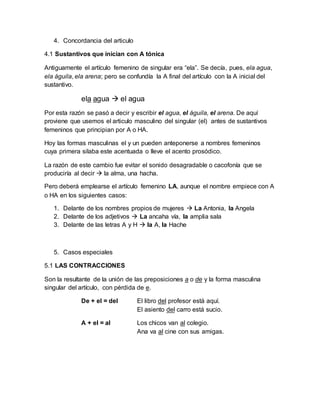 4. Concordancia del articulo
4.1 Sustantivos que inician con A tónica
Antiguamente el artículo femenino de singular era “ela”. Se decía, pues, ela agua,
ela águila, ela arena; pero se confundía la A final del artículo con la A inicial del
sustantivo.
ela agua  el agua
Por esta razón se pasó a decir y escribir el agua, el águila, el arena. De aquí
proviene que usemos el articulo masculino del singular (el) antes de sustantivos
femeninos que principian por A o HA.
Hoy las formas masculinas el y un pueden anteponerse a nombres femeninos
cuya primera silaba este acentuada o lleve el acento prosódico.
La razón de este cambio fue evitar el sonido desagradable o cacofonía que se
produciría al decir  la alma, una hacha.
Pero deberá emplearse el artículo femenino LA, aunque el nombre empiece con A
o HA en los siguientes casos:
1. Delante de los nombres propios de mujeres  La Antonia, la Angela
2. Delante de los adjetivos  La ancaha vía, la amplia sala
3. Delante de las letras A y H  la A, la Hache
5. Casos especiales
5.1 LAS CONTRACCIONES
Son la resultante de la unión de las preposiciones a o de y la forma masculina
singular del artículo, con pérdida de e.
De + el = del El libro del profesor está aquí.
El asiento del carro está sucio.
A + el = al Los chicos van al colegio.
Ana va al cine con sus amigas.
 