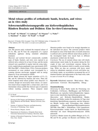 ORIGINAL ARTICLE
Metal release profiles of orthodontic bands, brackets, and wires:
an in vitro study
Schwermetallfreisetzungsprofile aus kieferorthopädischen
Bändern Brackets und Drähten: Eine In-vitro-Untersuchung
B. Wendl1 • H. Wiltsche2 • E. Lankmayr2 • H. Winsauer3 • A. Walter4 •
A. Muchitsch1 • N. Jakse1 • M. Wendl5 • T. Wendl5
Received: 19 October 2016 / Accepted: 9 July 2017 / Published online: 14 September 2017
Ó The Author(s) 2017. This article is an open access publication
Abstract
Aim The present study evaluated the temporal release of
Co Cr, Mn, and Ni from the components of a typical
orthodontic appliance during simulated orthodontic
treatment.
Materials and methods Several commercially available
types of bands, brackets, and wires were exposed to an
artificial saliva solution for at least 44 days and the metals
released were quantified in regular intervals using induc-
tively coupled plasma quadrupole mass spectrometry (ICP-
MS, Elan DRC?, Perkin Elmer, USA). Corrosion products
encountered on some products were investigated by a
scanning electron microscope equipped with an energy
dispersive X-ray microanalyzer (EDX).
Results Bands released the largest quantities of Co, Cr,
Mn, and Ni, followed by brackets and wires. Three dif-
ferent temporal metal release profiles were observed: (1)
constant, though not necessarily linear release, (2) satura-
tion (metal release stopped after a certain time), and (3) an
intermediate release profile that showed signs of saturation
without reaching saturation. These temporal metal
liberation profiles were found to be strongly dependent on
the individual test pieces. The corrosion products which
developed on some of the bands after a 6-month immersion
in artificial saliva and the different metal release profiles of
the investigated bands were traced back to different
attachments welded onto the bands.
Conclusion The use of constant release rates will clearly
underestimate metal intake by the patient during the first
couple of days and overestimate exposure during the
remainder of the treatment which is usually several months
long. While our data are consistent with heavy metal
release by orthodontic materials at levels well below typ-
ical dietary intake, we nevertheless recommend the use of
titanium brackets and replacement of the band with a tube
in cases of severe Ni or Cr allergy.
Keywords Orthodontic materials  Metal release  Mass
spectrometer  Corrosion  Biocompatibility  Allergy
Zusammenfassung
Zielsetzung In dieser Studie wurde die Freisetzung von
Co(Kobalt)-, Cr(Chrom)-, Mn(Mangan)- und Ni(Nickel)-
Metallionen aus typischen kieferorthopädischen Appara-
turen in einer künstlichen Speichellösung gemessen.
Materialien und Methoden Handelsübliche Bänder,
Brackets und Drähte wurden für mindestens 44 Tage einer
künstlichen Speichellösung ausgesetzt, und die freigesetz-
ten Metalle wurden unter Verwendung eines induktiv
gekoppelten Plasma-Quadrupol-Massenspektrometers
(ICP-MS, Elan DRC?, PerkinElmer, USA) quantifiziert.
Korrosionsprodukte wurden durch ein Rasterelektronen-
mikroskop mit einem Röntgenmikroanalysator (EDX)
untersucht.
Ergebnisse Bänder setzten die größten Mengen an Co, Cr,
Mn und Ni frei, gefolgt von Brackets und Drähten. Drei
 B. Wendl
brigitte.wendl@medunigraz.at
1
Division of Oral Surgery and Orthodontics, Department of
Dental Medicine and Oral Health, Medical University, Graz,
Austria
2
Institute of Analytical Chemistry and Radiochemistry,
University of Technology, Graz, Austria
3
Private Practice, Bregenz, Austria
4
Departamento de Ortodoncia y Ortopedia Dento-facial,
Universitat Internacional de Catalunya, Barcelona, Spain
5
Institute of Biomedical Engineering, Technical University
Graz, Graz, Austria
123
J Orofac Orthop (2017) 78:494–503
DOI 10.1007/s00056-017-0107-z
 