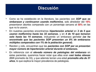 Discusión 
• Como se ha establecido en la literatura, las pacientes con SOP que se 
embarazan y continuaron usando metformina, solo alrededor del 10% 
presentaron abortos comparado con un porcentaje cercano al 50% en las 
que no lo usaron. 
• En nuestras pacientes encontramos hipertensión arterial en 2 de 5 que 
usaron metformina hasta las 32 semanas, y en 4 de 10 que tomaron 
solo hasta las 14 semanas, incluyendo un embarazo gemelar (se ha 
encontrado que las pacientes SOP presentan un 9% de embarazos 
múltiples comparados con 1% de la población general). 
• Randon y cols, encuentran que las pacientes con SOP per se presentan 
mayor número de hipertensión arterial durante el embarazo. 
• En referencia con el elevado número de patologías del embarazo en 
estas pacientes, queremos hacer notar que ellas eran casi todas obesas 
(BMI promedio de 33), y que además tenían una edad promedio alta de 31 
años, lo que explica la mayor prevalencia de patologías. 
 