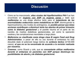 Discusión 
• Cómo se ha mencionado, altos niveles del hipofibrinolítico PAI-1 se han 
encontrado en mujeres con SOP vs mujeres sanas y dado que 
metformina es una droga efectiva tanto para el tratamiento de las 
anormalidades endocrinas como metabólicas en SOP, disminuyendo la 
hiperinsulinemia y los niveles de andrógenos, es posible pensar que éstas 
acciones contribuyen a disminuir tanto los abortos de primer trimestre 
como la diabetes gestacional y el posible trauma en el parto de los 
nacidos de madres diabéticas gestacionales, así como la operación 
cesárea y las complicaciones neonatales a largo plazo. 
• Metformina es clasificada como droga clase B según Food and Drug 
Administration, a pesar de ello su uso durante el embarazo ha sido 
discutido dado el potencial riesgo teórico de acidosis láctica (3/100.000 
casos), el que no se ha encontrado de acuerdo a la revisión realizada 
por nosotros. 
• Creemos, como Glueck y cols, que es conveniente utilizar metformina 
durante el embarazo en pacientes con SOP porque disminuye las 
posibilidades de aborto y de diabetes gestacional. 
 