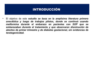INTRODUCCIÓN 
• El objetivo de este estudio se basa en la amplísima literatura primero 
anecdótica y luego de trabajos pilotos, donde se continuó usando 
metformina durante el embarazo en pacientes con SOP que se 
embarazaban durante el tratamiento y que observaron disminución de 
abortos de primer trimestre y de diabetes gestacional, sin evidencias de 
teratogenicidad. 
 