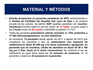 MATERIAL Y MÉTODOS 
• Estudio prospectivo en pacientes portadoras de SOP, pertenecientes a 
la Unidad de Fertilidad del Hospital San Juan de Dios y de práctica 
privada de los autores. Se definió SOP aquellas pacientes con insulino-resistencia 
(insulina basal en ayunas mayor de 15 mg/dl, y/o post carga a 
las 2 horas mayor de 60 mg/dl) e infertilidad ovulatoria (1ª ó 2ª). 
• Todas las pacientes presentaron valores normales de TSH, prolactina y 
17 alfa hidroxiprogesterona, no eran diabéticas. 
• Se reclutaron 15 pacientes desde agosto de 2011 a agosto de 2013 que 
cumplieron los requisitos y que se embarazaron con esquema de 
metformina en dosis de 850 mg c/12 horas solamente o agregando, en 
pacientes que no ovulaban, citrato de clomifeno en dosis de 50 a 100 
mg por 5 días, hasta en 6 ciclos consecutivos. Se continuó el uso de 
metformina en igual dosis hasta las 14 semanas de embarazo, en 10 
pacientes y hasta las 32 semanas en 5 pacientes 
 