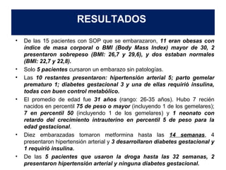 RESULTADOS 
• De las 15 pacientes con SOP que se embarazaron, 11 eran obesas con 
índice de masa corporal o BMI (Body Mass Index) mayor de 30, 2 
presentaron sobrepeso (BMI: 26,7 y 29,6), y dos estaban normales 
(BMI: 22,7 y 22,8). 
• Solo 5 pacientes cursaron un embarazo sin patologías. 
• Las 10 restantes presentaron: hipertensión arterial 5; parto gemelar 
prematuro 1; diabetes gestacional 3 y una de ellas requirió insulina, 
todas con buen control metabólico. 
• El promedio de edad fue 31 años (rango: 26-35 años). Hubo 7 recién 
nacidos en percentil 75 de peso o mayor (incluyendo 1 de los gemelares); 
7 en percentil 50 (incluyendo 1 de los gemelares) y 1 neonato con 
retardo del crecimiento intrauterino en percentil 5 de peso para la 
edad gestacional. 
• Diez embarazadas tomaron metformina hasta las 14 semanas, 4 
presentaron hipertensión arterial y 3 desarrollaron diabetes gestacional y 
1 requirió insulina. 
• De las 5 pacientes que usaron la droga hasta las 32 semanas, 2 
presentaron hipertensión arterial y ninguna diabetes gestacional. 
 