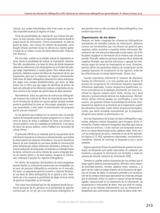Fuentes de información bibliográfica (XII). Gestores de referencias bibliográficas: generalidades. A. Alonso-Arroyo, et al.
213
manual, que acaba reduciéndose sólo a los casos en que ha
sido imposible localizar el registro en línea.
Entre las posibilidades de importación que ofrecen los ges-
tores, la más cómoda y fácil es la importación directa desde la
propia fuente de información. Ciertos proveedores, no sólo de
bases de datos, sino incluso de motores de búsqueda, como
Google Scholar, permiten enviar la referencia a nuestro gestor
a través de un enlace o icono de salida (denominado «Exporta-
ción directa»).
Por otro lado, cuando no es posible realizar la importación di-
recta, existe la posibilidad de realizar la importación indirecta.
Para ello, accederemos a la base de datos de donde deseamos
obtener las referencias y las descargamos en un fichero de texto,
que luego importaremos a nuestro gestor. Para realizar esta im-
portación, debemos conocer los filtros de importación de los que
disponemos para que la referencia se importe correctamente.
Cada base de datos bibliográfica presenta los datos estructura-
dos según unos campos predeterminados; por tanto, se debe
contar con un filtro que sea capaz de identificar el archivo de
texto estructurado en los diferentes campos e importarlos de ma-
nera correcta a los campos de nuestra base de datos personal.
Normalmente, todos los gestores de referencias bibliográfi-
cas disponen de multitud de filtros de importación para facili-
tar la introducción de datos en nuestro gestor, aunque también
existe la posibilidad de crear un filtro propio adaptado a nues-
tras necesidades, o bien pedir al suministrador del programa
que lo cree por nosotros5.
En los gestores que trabajan en un entorno web, es posible
realizar la búsqueda desde el propio programa en un buen nú-
mero de bases de datos y catálogos en línea que ofrecen un
servicio público, como los catálogos de bibliotecas, o las bases
de datos de acceso público, como PubMed (sin necesidad de
utilizar filtros).
El protocolo Z39.50 es un estándar para la recuperación de la
información basado en la estructura cliente/servidor, que facilita
la interconexión de sistemas informáticos. Uno de los beneficios
básicos de este protocolo es que hace posible la comunicación
entre sistemas que utilizan diferentes hardware y software. Per-
mite la realización de búsquedas simultáneas en múltiples bases
de datos, utilizando una única interfaz de usuario integrada den-
tro de nuestro gestor y, de esta manera, recuperar la informa-
ción, ordenarla y exportar los registros bibliográficos.
Por último, las empresas distribuidoras de estos programas
buscan diseñar su software de manera que sea compatible con
el resto de gestores bibliográficos existentes en el mercado.
Por tanto, su adaptación permite convertir e importar fácilmen-
te una base de datos bibliográfica de un gestor a otro, facili-
tando así a los usuarios la posibilidad de elegir entre la oferta
de gestores disponibles en el mercado.
Una nueva funcionalidad que ha ido surgiendo desde las pri-
meras versiones de los gestores es la posibilidad de adjuntar
archivos (pdf, txt, tif, gif, etc.) a la información bibliográfica, lo
que permite crear no sólo una base de datos bibliográfica, sino
también documental.
Organización de los datos
Después de haber integrado las referencias bibliográficas
procedentes de múltiples fuentes de información, debemos
conocer las herramientas que nos ofrecen los gestores para
organizar, editar, encontrar y visualizar dichas referencias. Ne-
cesitamos dar una estructura adecuada a estos datos, con el fin
de poder recuperar la información de la manera más eficiente
posible. Para ello, todos los gestores disponen de un diseño de
carpetas ilimitado, que permite estructurar y agrupar las refe-
rencias según los temas de investigación en curso. Asimismo,
permite definir los parámetros básicos de visualización de las
carpetas (opciones de visualización de los registros, orden de
las referencias por un campo determinado, idioma, etc.).
Cuando importamos referencias lo hacemos de diferentes
fuentes de información, y es muy posible que al finalizar el
proceso de recuperación de información hayamos importado
referencias duplicadas. Existen dispositivos predefinidos, co-
mo la coincidencia en la tipología documental, así como la si-
militud en algunos campos (autor, título, revista, etc.), para
detectar y posteriormente eliminar las duplicaciones. Normal-
mente, dichos criterios pueden ser modificados a juicio del
usuario. Los gestores ofrecen la posibilidad de eliminar direc-
tamente los registros en el momento de la importación cuando
los elementos coincidan, o bien indicar la aparición de duplica-
ciones, que serán revisadas manualmente por el propietario
del gestor para decidir su eliminación o no.
Una vez disponemos de la base de datos bibliográfica orga-
nizada, podemos realizar búsquedas para recuperar dicha in-
formación. Pueden realizarse búsquedas sencillas para buscar
en todos los archivos, o bien realizar una búsqueda avanza-
da en un campo determinado (autor, palabras clave, título, etc.)
o en la combinación de varios, mediante el uso de los operado-
res lógicos (Y, O, NO), operadores relacionales, truncamiento o
comodines, además de restringir la búsqueda a una o varias
carpetas.
Algunos gestores ofrecen la posibilidad de guardar las estra-
tegias de búsqueda para poder ejecutarlas en cualquier otro
momento y recuperar la información con facilidad, a modo de
sistema de difusión selectiva de información (DSI).
También es posible realizar búsquedas por los campos que el
propio gestor elabora automáticamente, definidos como índices
de autoridad (autores, revistas, palabras clave, materias...), a
partir de los cuales se puede disponer de la frecuencia de apari-
ción en la base de datos. Es necesario proceder a la normaliza-
ción de los campos índice para aprovechar las inmensas ventajas
que el ordenador ofrece en cuanto a nuevas formas de trabajo,
rapidez, exhaustividad en el tratamiento de la información, de
recuperación e intercambio de datos. Hay que tener en cuenta,
como ya se ha indicado anteriormente, que las referencias bi-
bliográficas que conformarán nuestra base de datos están com-
©2012 Ediciones Mayo, S.A. Todos los derechos reservados
 