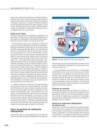 Acta Pediatr Esp. 2012; 70(5): 211-216
214
puestas de la información procedente de múltiples fuentes de
información. Por tanto, si queremos recuperar todas las referen-
cias de un autor concreto, antes debemos realizar un proceso de
normalización, ya que se va a recuperar información de distintas
fuentes que indexan los términos de manera diferente. A partir
de aquí, podemos gestionar estos campos, realizando cambios
masivos y/o sustitución de un término de indización por otro, o
la integración de dos en un solo término.
Salida de los datos
Una de las características más valoradas en los gestores es la
posibilidad de extraer listas de referencias bibliográficas, es
decir, generar una bibliografía con las referencias que seleccio-
nemos de entre las existentes en nuestra base de datos.
Otra peculiaridad, cada vez más extendida en los gestores,
consiste en generar bibliografías a través de los formatos bi-
bliográficos disponibles e insertar las citas en el propio trabajo
mediante un pluging denominado Write-n-cite o Cite while you
write, en función del gestor utilizado. De esta manera, a través
del icono generado en el menú de herramientas de nuestro
procesador de textos, se abre una ventana emergente que nos
reenvía a nuestro gestor, donde podemos buscar la referencia
que queremos incluir por algún campo concreto, autor, título,
materia, etc., y tras seleccionar la referencia deseada, nos in-
tegra unos códigos en el texto. El programa reemplaza automá-
ticamente los códigos con alguna notación (números consecu-
tivos, autor-año entre paréntesis, etc.). Finalmente, una vez se
ha terminado el trabajo, seleccionamos el estilo de salida de
entre los formatos normalizados disponibles en el gestor y,
atendiendo a las normas de publicación del editor o revista que
nos lo solicite, el gestor añadirá al final del artículo la lista de
referencias formateadas y ordenadas adecuadamente confor-
me aparecen en el texto o alfabéticamente, de acuerdo con el
estilo seleccionado. Si entre la multitud de formatos bibliográ-
ficos disponibles no encontramos en el que necesitamos, exis-
te la opción de crear un formato nuevo.
La mayoría de gestores incluyen una nueva particularidad,
que consiste en disponer de un área compartida. Ésta puede
estar formada por una, varias o todas las carpetas que compo-
nen nuestra base de datos, poniendo a disposición de otros
colegas una bibliografía común. Como propietarios de una
cuenta, es posible establecer los permisos que se consideren
oportunos en esta área compartida, lo que permite en cada
caso ver, imprimir, exportar o generar listas de referencias. Pa-
ra poder compartir carpetas, todos los miembros deben tener
una cuenta en el sistema, y su integración se realiza mediante
el envío por correo electrónico de una plantilla genérica a los
usuarios con los que se quiere compartir la información.
Tipos de gestores de referencias
bibliográficas
En los últimos años, con la generalización de los formatos de
salida en casi todos los productos bibliográficos, han aparecido
múltiples programas de gestión bibliográfica de todo tipo: bajo
licencia, software libre, integrados en un entorno web, en ver-
sión local, sociales, etc.6.
Las funcionalidades, las características y las propiedades
desarrolladas en este trabajo no son exclusivas de una tipolo-
gía de gestores, sino propias de la mayoría de ellos. A conti-
nuación, vamos a agrupar entre las tres grandes categorías los
principales gestores existentes en el mercado (figura 2) e in-
cluiremos un listado con otros gestores que, aunque no gozan
de tanta popularidad, pueden ser válidos en el desarrollo de
cualquier investigación, siempre atendiendo a las necesidades
particulares del usuario (figura 3).
Gestores de escritorio
Son las primeras aplicaciones que empezaron a utilizarse y su
uso implica la instalación en el disco duro, aunque tienen inte-
gradas bases de datos on line para hacer búsquedas y recupe-
rar la información rápidamente. Los primeros en comercializar-
se pertenecen a la empresa Thomson Reuters, y son Reference
Manager7
, Procite8
y EndNote9
.
Gestores de referencias bibliográficas
de entorno web
Internet se ha convertido en la plataforma natural de compila-
ción de información. Los gestores se han adaptado e integrado
en el navegador, de manera que su colección permanece alma-
cenada y organizada en un servidor accesible desde cualquier
otro ordenador. Su uso implica la creación de nuevas funciona-
lidades, como el desarrollo de formatos hipertextuales, la in-
Figura 2. Principales gestores de referencias bibliográficas
©2012 Ediciones Mayo, S.A. Todos los derechos reservados
 