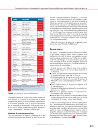 Fuentes de información bibliográfica (XII). Gestores de referencias bibliográficas: generalidades. A. Alonso-Arroyo, et al.
215
corporación de fuentes de información no convencionales (You-
Tube, Amazon, etc.), la creación de un entorno de trabajo
compartido o la exportación directa desde los propios recursos
de información, entre otras. Entre los gestores más populares
que se desarrollan en entorno web, tanto de pago como de
acceso gratuito, pueden señalarse los siguientes: Refworks10,
Zotero11, EndNote Web12, Mendeley13 y Biblioscape14.
Gestores de referencias sociales
Estos programas unen a las funciones tradicionales de los ges-
tores de referencias las capacidades de las redes sociales para
descubrir y compartir información bibliográfica. La funcionali-
dad básica de estos gestores consiste en agregar los documen-
tos que se están visualizando en la web con un simple clic en
el botón que se instala en la barra de favoritos del navegador15.
Posteriormente, los usuarios sólo deberán etiquetar las refe-
rencias que vamos creando en nuestra base de datos utilizando
un lenguaje natural con las palabras que caractericen el conte-
nido del mismo, y que luego pueden utilizarse para recuperar-
lo16
. Así, al compartir con otros usuarios la información es po-
sible navegar libremente entre el conjunto de etiquetas,
conociendo y compilando referencias de los documentos incor-
porados por otros usuarios que comparten líneas de investiga-
ción con intereses comunes17.
Alguno de los gestores de referencias sociales más conoci-
dos son Connotea18
, Citeulike19
o BibSonomy20
.
Conclusiones
Son muchos y variados los gestores de referencias existentes
en la actualidad y, además, hay una tendencia por parte de los
productores a prescindir de algunas funcionalidades más com-
plejas y elaborar productos con una interfaz más amigable y
fácilmente utilizables por un usuario generalista, sin una pro-
funda formación en el uso de estos programas, pero que le
permita disponer de su bibliografía y citarla adecuadamente en
sus documentos de investigación1
.
Antes de elegir uno u otro, debemos valorar varias cuestiones:
• Posibilidad de trabajar en un entorno web o su instalación en
el disco duro.
• Conocer el sistema operativo o entorno sobre el que trabaja
el programa (Windows, Linux, Mac OS, Unix, etc.).
• Posibilidad de exportar fácilmente registros de otros gesto-
res bibliográficos, así como la conversión de archivos de
Microsoft Access, Excel y Word para importarlos a nuestro
gestor.
• Utilizar el gestor suscrito por la institución u organización de
la que dependemos.
• Adecuación del producto, analizando las necesidades para
las que se va a utilizar.
• Elección de un gestor que suponga un coste económico o
decidirse por uno de acceso libre.
• Analizar el proceso de actualización del gestor elegido, com-
probando las versiones que han ido apareciendo, así como la
incorporación de mejoras y nuevas funcionalidades.
En definitiva, todos los gestores de referencias bibliográficas
van a responder satisfactoriamente a las necesidades de los
usuarios en cuanto a la creación y gestión de bases de datos
personales, y a la posibilidad de insertar citas y generar biblio-
grafías de manera sencilla y automática según el estilo bi-
bliográfico seleccionado5. Es importante que el investigador
que necesite utilizar un gestor conozca los programas existen-
tes y tenga definida su investigación, lo que le facilitará elegir
el más adecuado a sus pretensiones.
Gestor Distribuidor Acceso
Aigaion Aigaion developers Gratuito
Bebop ALaRI Institute Gratuito
BibDesk BibDesk developers Gratuito
Bibus Bibus developers Gratuito
Bookends Sonny Software Pago
Citation Builder NCSU Libraries Pago
Citavi Swiss Academic Software Pago
Docear
Otto-von-Guericke University
Magdeburg and University of
California, Berkeley
Gratuito
JabRef JabRef developers Gratuito
Jumper 2.0 Jumper Networks Gratuito
KBibTeX KBibTeX developers Gratuito
Noodletools NoodleTools, Inc., Pago
Papers Mekentosj Pago
Papyrus Research Software Design Gratuito
Pybliographer Pybliographer developers Gratuito
Qiqqa Qiqqa Gratuito
Refbase Refbase developers Gratuito
RefDB Refdb developers Gratuito
Referencer Referencer developers Gratuito
RefNavigator Akossoft Publisher Software Gratuito
Scholar’s Aid Scholar’s Aid, Inc. Pago
Sente Third Street Software, Inc. Pago
Tupera Bairon Pérez Cerdas Gratuito
Wikindx Mark Grimshaw Gratuito
WizFolio WizPatent Pago
Fuente: Wikipedia The Free Encyclopedia. Actualizada por el autor.
Disponible en: http://en.wikipedia.org/wiki/Comparison_of_referen-
ce_management_software
Figura 3. Otros gestores de referencias bibliográficas
©2012 Ediciones Mayo, S.A. Todos los derechos reservados
 