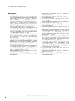Acta Pediatr Esp. 2012; 70(5): 211-216
216
Bibliografía
1. Cordón-García JA, Martín-Rodero H, Alonso-Arévalo J. Genera-
tion reference management software: comparative analysis of
ReWorks, EndNote web and Zotero. Profesional de la Información.
2009; 18(4): 445-454 [consultado el 26-04-2012]. Disponible en:
http://eprints.rclis.org/bitstream/10760/13955/1/GestoresEPI.pdf
2. Rodríguez Castilla L. ¿Le resulta difícil hacer la bibliografía?: los
gestores de referencias bibliográficas pueden ayudarle. Acimed.
2009; 19(2) (Pub. Electr.) [consultado 26-04-2012]. Disponible en:
http://bvs.sld.cu/revistas/aci/vol19_2_09/aci03209.htm
3. Armenteros Vera I, Alfonso Sánchez I. Los gestores personales de
bases de datos bibliográficas: ¿conoce usted qué es y cómo se
maneja el Procite? Acimed. 2004; 12(2) (Pub. Electr.) [consultado
26-04-2012]. Disponible en: http://scielo.sld.cu/scielo.php?pid=
S1024-94352004000200006&script=sci_arttext
4. Esteban Frutos I. Gestores de referencias bibliográficas: grandes
aliados. @bsysnet.com. 2007 (Pub. Electr.) [consultado 26-04-
2012]. Disponible en: http://eprints.rclis.org/bitstream/10760/
10820/1/absys.pdf
5. Duarte-García E. Personal managers of bibliographic reference
data bases: Characteristics and comparative analysis. Profesional
de la Información. 2007; 16(6): 647-656 [consultado 26-04-2012].
Disponible en: http://www.elprofesionaldelainformacion.com/
contenidos/2007/noviembre/12.pdf
6. Los gestores de referencias. En: Cordón-García JA, Alonso Aréva-
lo J, Gómez Díaz R, López Luca J, eds. Las nuevas fuentes de in-
formación: información y búsqueda documental en el contexto de
la web 2.0. Madrid: Pirámide, 2010; 313-333.
7. Reference Manager [sede web] [consultado 30-04-2012]. Disponi-
ble en: http://www.refman.com
8. Procite [sede web] [consultado 30-04-2012]. Disponible en: http://
www.procite.com
9. EndNote [sede web] [consultado 30-04-2012]. Disponible en:
http://www.endnote.com
10. Refworks [sede web] [consultado 30-04-2012]. Disponible en:
http://www.refworks.com/es/
11. Zotero [sede web] [consultado 30-04-2012]. Disponible en: http://
www.zotero.org/
12. EndNote Web [sede web] [consultado 30-04-2012]. Disponible en:
http://www.endnote.com/enwebinfo.asp
13. Mendeley [sede web] [consultado 30-04-2012]. Disponible en:
http://www.mendeley.com/
14. Biblioscape 9 [sede web] [consultado 30-04-2012]. Disponible en:
http://www.biblioscape.com/
15. Alonso-Arévalo J. Los gestores de referencias sociales: índices de
popularidad y descubrimiento científico-E-LIS. Comunidades vir-
tuales SEDIC 2009 [consultado 26-04-2012]. Disponible en: http://
eprints.rclis.org/bitstream/10760/13789/1/Gestores_de_Refe-
rencias_Sociales_-_SEDIC.pdf
16. Alonso-Arévalo J. Connotea, software libre para la gestión de
referencias sociales. Comunidades virtuales SEDIC 2009 [consul-
tado 26-04-2012]. Disponible en: http://eprints.rclis.org/bits-
tream/10760/13804/1/Connotea_-_SEDIC.pdf
17. Alonso-Arévalo J, Cordón-García JA, Martín-Rodero H. CiteULike
y Connotea: herramientas 2.0 para el descubrimiento de la infor-
mación científica. Profesional de la Información. 2010; 19(1): 86-
93 [consultado 26-04-2012]. Disponible en: http://eprints.rclis.
org/bitstream/10760/15167/1/EPIGRS.pdf
18. Connotea [sede web] [consultado 30-04-2012]. Disponible en:
http://www.connotea.org/
19. Citeulike [sede web] [consultado 30-04-2012]. Disponible en:
http://www.citeulike.org/
20. BibSonomy [sede web] [consultado 30-04-2012]. Disponible en:
http://www.bibsonomy.org/
©2012 Ediciones Mayo, S.A. Todos los derechos reservados
 