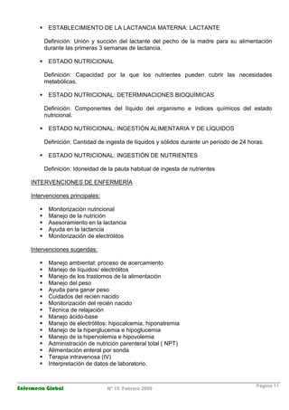 Enfermería Global Nº 15 Febrero 2009
Página 11
ESTABLECIMIENTO DE LA LACTANCIA MATERNA: LACTANTE
Definición: Unión y succión del lactante del pecho de la madre para su alimentación
durante las primeras 3 semanas de lactancia.
ESTADO NUTRICIONAL
Definición: Capacidad por la que los nutrientes pueden cubrir las necesidades
metabólicas.
ESTADO NUTRICIONAL: DETERMINACIONES BIOQUÍMICAS
Definición: Componentes del líquido del organismo e índices químicos del estado
nutricional.
ESTADO NUTRICIONAL: INGESTIÓN ALIMENTARIA Y DE LÍQUIDOS
Definición: Cantidad de ingesta de líquidos y sólidos durante un período de 24 horas.
ESTADO NUTRICIONAL: INGESTIÓN DE NUTRIENTES
Definición: Idoneidad de la pauta habitual de ingesta de nutrientes
INTERVENCIONES DE ENFERMERÍA
Intervenciones principales:
Monitorización nutricional
Manejo de la nutrición
Asesoramiento en la lactancia
Ayuda en la lactancia
Monitorización de electrólitos
Intervenciones sugeridas:
Manejo ambiental: proceso de acercamiento
Manejo de líquidos/ electrólitos
Manejo de los trastornos de la alimentación
Manejo del peso
Ayuda para ganar peso
Cuidados del recién nacido
Monitorización del recién nacido
Técnica de relajación
Manejo ácido-base
Manejo de electrólitos: hipocalcemia, hiponatremia
Manejo de la hiperglucemia e hipoglucemia
Manejo de la hipervolemia e hipovolemia
Administración de nutrición parenteral total ( NPT)
Alimentación enteral por sonda
Terapia intravenosa (IV)
Interpretación de datos de laboratorio.
 