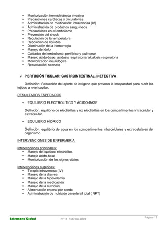 Enfermería Global Nº 15 Febrero 2009
Página 13
Monitorización hemodinámica invasiva
Precauciones cardiacas y circulatorias.
Administración de medicación: intravenosa (IV)
Administración de productos sanguíneos
Precauciones en el embolismo
Prevención del shock
Regulación de la temperatura
Reposición de líquidos
Disminución de la hemorragia
Manejo del dolor
Cuidados del embolismo: periférico y pulmonar
Manejo ácido-base: acidosis respiratoria/ alcalosis respiratoria
Monitorización neurológica
Resucitación: neonato
PERFUSIÓN TISULAR: GASTROINTESTINAL, INEFECTIVA
Definición: Reducción del aporte de oxígeno que provoca la incapacidad para nutrir los
tejidos a nivel capilar.
RESULTADOS ESPERADOS
EQUILIBRIO ELECTROLÍTICO Y ÁCIDO-BASE
Definición: equilibrio de electrólitos y no electrólitos en los compartimentos intracelular y
extracelular.
EQUILIBRIO HÍDRICO
Definición: equilibrio de agua en los compartimentos intracelulares y extracelulares del
organismo.
INTERVENCIONES DE ENFERMERÍA
Intervenciones principales:
Manejo de líquidos/ electrólitos
Manejo ácido-base
Monitorización de los signos vitales
Intervenciones sugeridas:
Terapia intravenosa (IV)
Manejo de la diarrea
Manejo de la hipovolemia
Manejo de la medicación
Manejo de la nutrición
Alimentación enteral por sonda
Administración de nutrición parenteral total ( NPT)
 