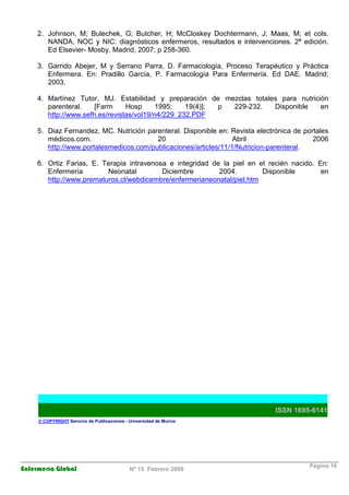 Enfermería Global Nº 15 Febrero 2009
Página 16
2. Johnson, M; Bulechek, G; Butcher, H; McCloskey Dochtermann, J; Maas, M; et cols.
NANDA, NOC y NIC: diagnósticos enfermeros, resultados e intervenciones. 2ª edición.
Ed Elsevier- Mosby. Madrid, 2007; p 258-360.
3. Garrido Abejer, M y Serrano Parra, D. Farmacología, Proceso Terapéutico y Práctica
Enfermera. En: Pradillo García, P. Farmacología Para Enfermería. Ed DAE. Madrid;
2003.
4. Martínez Tutor, MJ. Estabilidad y preparación de mezclas totales para nutrición
parenteral. [Farm Hosp 1995; 19(4)]; p 229-232. Disponible en
http://www.sefh.es/revistas/vol19/n4/229_232.PDF
5. Diaz Fernandez, MC. Nutrición parenteral. Disponible en: Revista electrónica de portales
médicos.com. 20 Abril 2006
http://www.portalesmedicos.com/publicaciones/articles/11/1/Nutricion-parenteral.
6. Ortiz Farias, E. Terapia intravenosa e integridad de la piel en el recién nacido. En:
Enfermería Neonatal Diciembre 2004. Disponible en
http://www.prematuros.cl/webdicembre/enfermerianeonatal/piel.htm
ISSN 1695-6141
© COPYRIGHT Servicio de Publicaciones - Universidad de Murcia
 