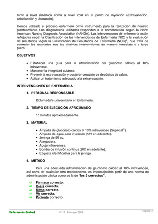 Enfermería Global Nº 15 Febrero 2009
Página 3
tanto a nivel sistémico como a nivel local en el punto de inyección (extravasación,
calcificación y ulceración).
Hemos utilizado el proceso enfermero como instrumento para la realización de nuestro
planteamiento. Los diagnósticos utilizados responden a la nomenclatura según la North
American Nursing Diagnosis Association (NANDA). Las intervenciones de enfermería están
reflejadas según la Clasificación de las Intervenciones de Enfermería (NIC) y la evaluación
de resultados según la Clasificación de Resultados de Enfermería (NOC)2
, que trata de
controlar los resultados tras las distintas intervenciones de manera inmediata y a largo
plazo.
OBJETIVOS
• Establecer una guía para la administración del gluconato cálcico al 10%
intravenoso.
• Mantener la integridad cutánea.
• Prevenir la extravasación y posterior creación de depósitos de calcio.
• Aplicar un tratamiento adecuado a la extravasación.
INTERVENCIONES DE ENFERMERÍA
1. PERSONAL RESPONSABLE
Diplomado/a universitario en Enfermería.
2. TIEMPO DE EJECUCIÓN APROXIMADO
15 minutos aproximadamente.
3. MATERIAL
• Ampolla de gluconato cálcico al 10% intravenoso (Suplecal®
).
• Ampolla de agua para inyección (API en adelante).
• Jeringa de 50 cc.
• Alargadera.
• Aguja intravenosa.
• Bomba de infusión continua (BIC en adelante).
• Etiqueta identificativa para la jeringa.
4. MÉTODO
Para una adecuada administración de gluconato cálcico al 10% intravenoso,
así como de cualquier otro medicamento, es imprescindible partir de una norma de
administración básica como es la de “los 5 correctos”3
:
Fármaco correcto.
Dosis correcta.
Ritmo correcto.
Vía correcta.
Paciente correcto.
 