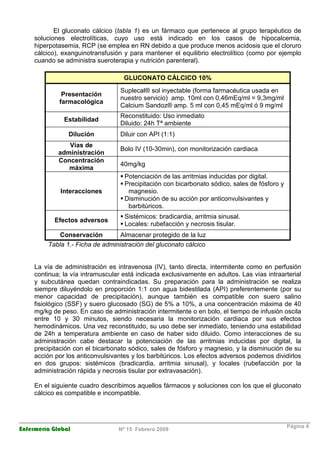 Enfermería Global Nº 15 Febrero 2009
Página 4
El gluconato cálcico (tabla 1) es un fármaco que pertenece al grupo terapéutico de
soluciones electrolíticas, cuyo uso está indicado en los casos de hipocalcemia,
hiperpotasemia, RCP (se emplea en RN debido a que produce menos acidosis que el cloruro
cálcico), exanguinotransfusión y para mantener el equilibrio electrolítico (como por ejemplo
cuando se administra sueroterapia y nutrición parenteral).
GLUCONATO CÁLCICO 10%
Presentación
farmacológica
Suplecal® sol inyectable (forma farmacéutica usada en
nuestro servicio) amp. 10ml con 0,46mEq/ml = 9,3mg/ml
Calcium Sandoz® amp. 5 ml con 0,45 mEq/ml ó 9 mg/ml
Estabilidad
Reconstituido: Uso inmediato
Diluido: 24h Tª ambiente
Dilución Diluir con API (1:1)
Vías de
administración
Bolo IV (10-30min), con monitorización cardiaca
Concentración
máxima
40mg/kg
Interacciones
Potenciación de las arritmias inducidas por digital.
Precipitación con bicarbonato sódico, sales de fósforo y
magnesio.
Disminución de su acción por anticonvulsivantes y
barbitúricos.
Efectos adversos
Sistémicos: bradicardia, arritmia sinusal.
Locales: rubefacción y necrosis tisular.
Conservación Almacenar protegido de la luz
Tabla 1.- Ficha de administración del gluconato cálcico
La vía de administración es intravenosa (IV), tanto directa, intermitente como en perfusión
continua; la vía intramuscular está indicada exclusivamente en adultos. Las vías intraarterial
y subcutánea quedan contraindicadas. Su preparación para la administración se realiza
siempre diluyéndolo en proporción 1:1 con agua bidestilada (API) preferentemente (por su
menor capacidad de precipitación), aunque también es compatible con suero salino
fisiológico (SSF) y suero glucosado (SG) de 5% a 10%, a una concentración máxima de 40
mg/kg de peso. En caso de administración intermitente o en bolo, el tiempo de infusión oscila
entre 10 y 30 minutos, siendo necesaria la monitorización cardiaca por sus efectos
hemodinámicos. Una vez reconstituido, su uso debe ser inmediato, teniendo una estabilidad
de 24h a temperatura ambiente en caso de haber sido diluido. Como interacciones de su
administración cabe destacar la potenciación de las arritmias inducidas por digital, la
precipitación con el bicarbonato sódico, sales de fósforo y magnesio, y la disminución de su
acción por los anticonvulsivantes y los barbitúricos. Los efectos adversos podemos dividirlos
en dos grupos: sistémicos (bradicardia, arritmia sinusal), y locales (rubefacción por la
administración rápida y necrosis tisular por extravasación).
En el siguiente cuadro describimos aquellos fármacos y soluciones con los que el gluconato
cálcico es compatible e incompatible.
 