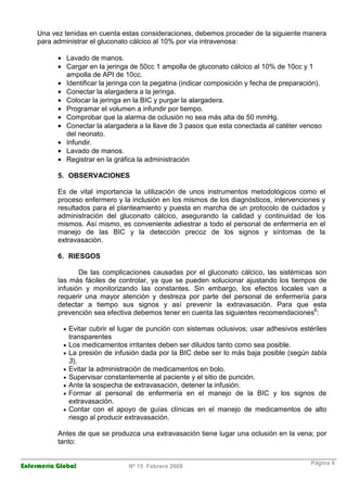 Enfermería Global Nº 15 Febrero 2009
Página 6
Una vez tenidas en cuenta estas consideraciones, debemos proceder de la siguiente manera
para administrar el gluconato cálcico al 10% por vía intravenosa:
• Lavado de manos.
• Cargar en la jeringa de 50cc 1 ampolla de gluconato cálcico al 10% de 10cc y 1
ampolla de API de 10cc.
• Identificar la jeringa con la pegatina (indicar composición y fecha de preparación).
• Conectar la alargadera a la jeringa.
• Colocar la jeringa en la BIC y purgar la alargadera.
• Programar el volumen a infundir por tiempo.
• Comprobar que la alarma de oclusión no sea más alta de 50 mmHg.
• Conectar la alargadera a la llave de 3 pasos que esta conectada al catéter venoso
del neonato.
• Infundir.
• Lavado de manos.
• Registrar en la gráfica la administración
5. OBSERVACIONES
Es de vital importancia la utilización de unos instrumentos metodológicos como el
proceso enfermero y la inclusión en los mismos de los diagnósticos, intervenciones y
resultados para el planteamiento y puesta en marcha de un protocolo de cuidados y
administración del gluconato cálcico, asegurando la calidad y continuidad de los
mismos. Así mismo, es conveniente adiestrar a todo el personal de enfermería en el
manejo de las BIC y la detección precoz de los signos y síntomas de la
extravasación.
6. RIESGOS
De las complicaciones causadas por el gluconato cálcico, las sistémicas son
las más fáciles de controlar, ya que se pueden solucionar ajustando los tiempos de
infusión y monitorizando las constantes. Sin embargo, los efectos locales van a
requerir una mayor atención y destreza por parte del personal de enfermería para
detectar a tiempo sus signos y así prevenir la extravasación. Para que esta
prevención sea efectiva debemos tener en cuenta las siguientes recomendaciones6
:
• Evitar cubrir el lugar de punción con sistemas oclusivos; usar adhesivos estériles
transparentes
• Los medicamentos irritantes deben ser diluidos tanto como sea posible.
• La presión de infusión dada por la BIC debe ser lo más baja posible (según tabla
3).
• Evitar la administración de medicamentos en bolo.
• Supervisar constantemente al paciente y el sitio de punción.
• Ante la sospecha de extravasación, detener la infusión.
• Formar al personal de enfermería en el manejo de la BIC y los signos de
extravasación.
• Contar con el apoyo de guías clínicas en el manejo de medicamentos de alto
riesgo al producir extravasación.
Antes de que se produzca una extravasación tiene lugar una oclusión en la vena; por
tanto:
 