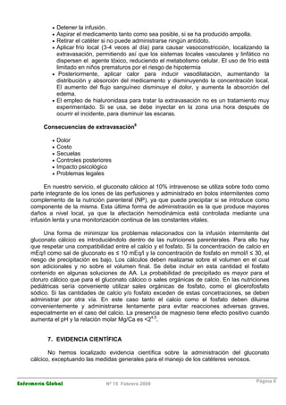 Enfermería Global Nº 15 Febrero 2009
Página 8
• Detener la infusión.
• Aspirar el medicamento tanto como sea posible, si se ha producido ampolla.
• Retirar el catéter si no puede administrarse ningún antídoto.
• Aplicar frío local (3-4 veces al día) para causar vasoconstricción, localizando la
extravasación, permitiendo así que los sistemas locales vasculares y linfático no
dispersen el agente tóxico, reduciendo el metabolismo celular. El uso de frío está
limitado en niños prematuros por el riesgo de hipotermia
• Posteriormente, aplicar calor para inducir vasodilatación, aumentando la
distribución y absorción del medicamento y disminuyendo la concentración local.
El aumento del flujo sanguíneo disminuye el dolor, y aumenta la absorción del
edema.
• El empleo de hialuronidasa para tratar la extravasación no es un tratamiento muy
experimentado. Si se usa, se debe inyectar en la zona una hora después de
ocurrir el incidente, para disminuir las escaras.
Consecuencias de extravasación6
• Dolor
• Costo
• Secuelas
• Controles posteriores
• Impacto psicológico
• Problemas legales
En nuestro servicio, el gluconato cálcico al 10% intravenoso se utiliza sobre todo como
parte integrante de los iones de las perfusiones y administrado en bolos intermitentes como
complemento de la nutrición parenteral (NP), ya que puede precipitar si se introduce como
componente de la misma. Esta última forma de administración es la que produce mayores
daños a nivel local, ya que la afectación hemodinámica está controlada mediante una
infusión lenta y una monitorización continua de las constantes vitales.
Una forma de minimizar los problemas relacionados con la infusión intermitente del
gluconato cálcico es introduciéndolo dentro de las nutriciones parenterales. Para ello hay
que respetar una compatibilidad entre el calcio y el fosfato. Si la concentración de calcio en
mEq/l como sal de gluconato es ≤ 10 mEq/l y la concentración de fosfato en mmol/l ≤ 30, el
riesgo de precipitación es bajo. Los cálculos deben realizarse sobre el volumen en el cual
son adicionales y no sobre el volumen final. Se debe incluir en esta cantidad el fosfato
contenido en algunas soluciones de AA. La probabilidad de precipitado es mayor para el
cloruro cálcico que para el gluconato cálcico o sales orgánicas de calcio. En las nutriciones
pediátricas sería conveniente utilizar sales orgánicas de fosfato, como el glicerofosfato
sódico. Si las cantidades de calcio y/o fosfato exceden de estas concetraciones, se deben
administrar por otra vía. En este caso tanto el calcio como el fosfato deben diluirse
convenientemente y administrarse lentamente para evitar reacciones adversas graves,
especialmente en el caso del calcio. La presencia de magnesio tiene efecto positivo cuando
aumenta el pH y la relación molar Mg/Ca es <24,5
.
7. EVIDENCIA CIENTÍFICA
No hemos localizado evidencia científica sobre la administración del gluconato
cálcico, exceptuando las medidas generales para el manejo de los catéteres venosos.
 