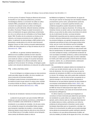 La sostenibilidad de cualquier sistema de remediación es
un factor que se está volviendo cada vez más crítico en la
toma de decisiones. Uno de los problemas aquí es que los
productos de remediación de AMD no se han percibido como
un recurso. Sin embargo, esta visión puede estar cambiando.
Recientemente, un lodo de óxido de hierro recuperado de un
canal de drenaje en una mina de carbón abandonada en
Pensilvania se usó para fabricar pigmento de siena tostada en
una empresa comercialmente exitosa (Hedin, 2003), y los
metales básicos recuperados por tratamiento biológico activo
de AMD de minas de metal proporcionan algún retorno
financiero de la inversión y los costos de funcionamiento de los
biorreactores sulfidogénicos.
SO2
El hidrógeno puede formarse convenientemente por craqueo
de metanol oa partir de gas natural. En ambos casos, también
se produce dióxido de carbono, y algunos SRB pueden fijarlo
como su fuente de carbono (Boonstra et al., 1999).
las Midlands de Inglaterra). Tradicionalmente, las aguas de
mina de gran volumen de descarga han sido tratadas mediante
procesamiento químico activo, particularmente cuando las
aguas son ácidas. La necesaria superficie terrestre y los
problemas topográficos pueden descartar los sistemas
biológicos pasivos en algunas situaciones. Sin embargo, las
industrias mineras se sienten cada vez más atraídas por estos
últimos, ya que evitan los altos costos recurrentes de la adición
de cal y la eliminación de lodos. Las áreas terrestres
(bfootprintsQ) requeridas para los sistemas pasivos pueden,
en teoría, reducirse drásticamente si se enfocan en optimizar
los procesos biológicos, por ejemplo, biorreactores de lecho
empacado para eliminar el hierro de las aguas ácidas de las
minas, que son mucho más efectivos que los humedales
aeróbicos. Es necesario reconocer que, en realidad, ninguno
de los sistemas de remediación descritos en esta revisión está
libre de mantenimiento; los sistemas pasivos también requieren
una cierta cantidad de manejo y eventualmente se llenarán de
ocre acumulado (humedales aeróbicos) y sulfuros (biorreactores
de compost). La estabilidad a largo plazo de estos materiales
es incierta, pero dado que pueden contener elementos tóxicos
(arsénico, cadmio, etc.), su almacenamiento o eliminación
requiere una cuidadosa consideración.
Las SRB son, en general, bacterias heterótrofas y, a
diferencia de los acidófilos oxidantes de hierro descritos
anteriormente, requieren el suministro de material orgánico
como fuente de carbono y energía. En el primer biorreactor
sulfidogénico instalado en la refinería de Budelco, éste se
aportaba en forma de etanol. Sin embargo, el hidrógeno puede
sustituir como donante de electrones a la reducción de sulfato (ecuación (9)).
6. Opciones de remediación: factores en la toma de decisiones
en forma química. El sistema Thiopaq se diferencia del proceso
de biosulfuro en que utiliza dos poblaciones y procesos
microbiológicos distintos: (i) conversión de sulfato en sulfuro
mediante SRB y precipitación de sulfuros metálicos y (ii)
conversión de cualquier exceso de sulfuro de hidrógeno
producido en azufre elemental, utilizando bacterias oxidantes
de sulfuro. El proceso Thiopaq ha estado funcionando con
éxito en el tratamiento de aguas subterráneas contaminadas
con zinc en la refinería de zinc de Budelco en los Países Bajos
desde 1992. El sulfuro de zinc producido se introduce en la
refinería y se incorpora al producto de zinc metálico de la
planta. La aplicación de esta tecnología a AMD también se ha
demostrado a escala piloto en la mina de cobre Kennecott
Bingham Canyon en Utah, donde se recuperó selectivamente
el N99% del cobre presente en un flujo de residuos de pH 2,6
(Boonstra et al., 1999).
El uso de hidrógeno es ventajoso porque es más económico
usarlo para altas cargas de sulfato y da como resultado una
menor producción de biomasa bacteriana.
ð9Þ
En última instancia, es probable que la legislación se
convierta en el factor dominante para determinar qué sistema
de remediación se puede utilizar en cualquier situación. Por
ejemplo, podría volverse cada vez más insostenible disponer
de metales básicos en lodos y sedimentos (con todos los
problemas de almacenamiento inherentes) cuando existen
tecnologías disponibles para su recuperación y reciclaje. Los
límites en la concentración de sulfato que se puede descargar
de las plantas de procesamiento pueden restringir la elección
de un sistema a uno que elimine eficazmente el sulfato, así
como los metales y la acidez de las aguas de la mina. una certeza
La elección de qué opción usar para remediar AMD está
dictada por una serie de factores económicos y ambientales. A
veces, el verdadero costo ambiental de un sistema de
remediación no es evidente de inmediato. Uno de esos costos
es la cantidad de energía de combustibles fósiles necesaria
para transportar materiales de encalado, a menudo largas
distancias desde la fuente hasta los sitios de la mina (como en
la mina Wheal Jane en Cornualles, donde la cal se transporta
varios cientos de kilómetros desde un sitio en
þ 4H2 þ 2HþYH2S þ 4H2O
4
DB Johnson, KB Hallberg / Ciencia del Medio Ambiente Total 338 (2005) 3–14
12
Machine Translated by Google
 