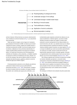 Dado que tanto el oxígeno como el agua son necesarios
para perpetuar la formación de AMD, se deduce que al excluir
cualquiera de estos (o ambos), debería ser posible prevenir o
minimizar la producción de AMD. Una forma de lograr esto es
inundando y sellando las minas profundas abandonadas. El
oxígeno disuelto (DO2) presente en las aguas de inundación
(aprox. 8–9 mg/l) será consumido por los microorganismos
oxidantes de minerales (y otros) presentes, y el sellado impedirá
la reposición de DO2 por transferencia de masa y difusión. de
la mina Sin embargo, esto solo es efectivo donde se conoce la
ubicación de todos los pozos y galerías y donde no ocurre la
entrada de agua que contiene oxígeno.
Otro enfoque sugerido para minimizar la producción de AMD
es mezclar materiales que generan y consumen ácido,
produciendo compuestos ambientalmente benignos (Mehling et
al., 1997). Una variante de este tema es agregar fosfatos en
fase sólida (como la apatita) a los desechos mineros piríticos
para precipitar el hierro (III) como fosfato férrico, reduciendo así
su potencial para actuar como oxidante de los minerales
sulfurados.
El almacenamiento submarino se ha utilizado para eliminar
y almacenar relaves mineros que son potencialmente
productores de ácido (Li et al., 1997). Nuevamente, el objetivo
es evitar el contacto entre los minerales y el oxígeno disuelto.
Se pueden usar cubiertas para aguas poco profundas, y sus
la efectividad puede mejorarse cubriendo los relaves con una
capa de sedimento o material orgánico, que tiene el doble
beneficio de limitar el ingreso de oxígeno y brindar cierta
protección contra la resuspensión de los relaves debido a la
acción del viento y las olas. Las cubiertas secas que se utilizan
para el almacenamiento superficial de desechos minerales
reactivos también pueden incorporar una capa orgánica (Fig. 2).
primera Instancia. Dichas técnicas se conocen colectivamente
como medidas de control de fuentes Q (Fig. 1) y se describirán
solo brevemente.
La bcapa de selladoQ que cubre los escombros generalmente
se construye con arcilla, aunque en áreas del mundo que
experimentan estaciones secas y húmedas agudas, el secado
y el agrietamiento de la cubierta pueden hacer que sea menos
efectivo que en las zonas templadas (Swanson et al., 1997) .
Sin embargo, la inhibición de la oxidación de pirita usando este
Fig. 1. Diversos enfoques que se han evaluado para prevenir o minimizar la generación de aguas de drenaje de la mina.
5
Fig. 2. Disposición de una cubierta bdryQ para minimizar la producción de efluentes de escombros de mina.
DB Johnson, KB Hallberg / Ciencia del Medio Ambiente Total 338 (2005) 3–14
Machine Translated by Google
 
