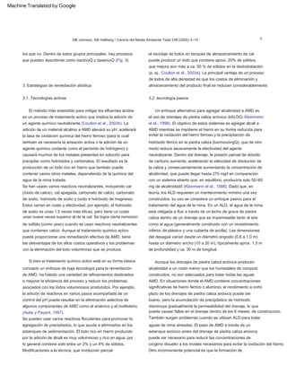 3.2. tecnología pasiva
Se pueden usar varios reactivos floculantes para promover la
agregación de precipitados, lo que ayuda a eliminarlos en los
estanques de sedimentación. El lodo rico en hierro producido
por la adición de álcali es muy voluminoso y rico en agua, por
lo general contiene solo entre un 2% y un 4% de sólidos.
El método más extendido para mitigar los efluentes ácidos
es un proceso de tratamiento activo que implica la adición de
un agente químico neutralizante (Coulton et al., 2003b). La
adición de un material alcalino a AMD elevará su pH, acelerará
la tasa de oxidación química del hierro ferroso (para lo cual
también es necesaria la aireación activa o la adición de un
agente químico oxidante como el peróxido de hidrógeno) y
causará muchos de los metales presentes en solución para
precipitar como hidróxidos y carbonatos. El resultado es la
producción de un lodo rico en hierro que también puede
contener varios otros metales, dependiendo de la química del
agua de la mina tratada.
Modificaciones a la técnica, que involucran parcial
3. Estrategias de remediación abiótica
Otro inconveniente potencial es que la formación de
3.1. Tecnologías activas
concepto un enfoque de baja tecnología para la remediación
de AMD, ha habido una variedad de refinamientos destinados
a mejorar la eficiencia del proceso y reducir los problemas
asociados con los lodos voluminosos producidos. Por ejemplo,
la adición de reactivos en varios pasos acompañada de un
control del pH puede resultar en la eliminación selectiva de
algunos componentes de AMD como el arsénico y el molibdeno
(Aube y Payant, 1997).
Si bien el tratamiento químico activo está en su forma básica
los que no. Dentro de estos grupos principales, hay procesos
que pueden describirse como bactivoQ o bpasivoQ (Fig. 3).
Aunque los drenajes de piedra caliza anóxica producen
alcalinidad a un costo menor que los humedales de compost
construidos, no son adecuados para tratar todas las aguas
AMD. En situaciones donde el AMD contiene concentraciones
significativas de hierro férrico o aluminio, el rendimiento a corto
plazo de los drenajes de piedra caliza anóxica puede ser
bueno, pero la acumulación de precipitados de hidróxido
disminuye gradualmente la permeabilidad del drenaje, lo que
puede causar fallas en el drenaje dentro de los 6 meses. de construcción.
el reciclaje de lodos en tanques de almacenamiento de cal
puede producir un lodo que contiene aprox. 20% de sólidos,
que mejora aún más a ca. 50 % de sólidos en la deshidratación
(p. ej., Coulton et al., 2003a). La principal ventaja de un proceso
de lodos de alta densidad es que los costos de eliminación y
almacenamiento del producto final se reducen considerablemente.
También surgen problemas cuando se utilizan ALD para tratar
aguas de mina aireadas; El paso de AMD a través de un
estanque anóxico antes del drenaje de piedra caliza anóxica
puede ser necesario para reducir las concentraciones de
oxígeno disuelto a los niveles necesarios para evitar la oxidación del hierro.
Se han usado varios reactivos neutralizantes, incluyendo cal
(óxido de calcio), cal apagada, carbonato de calcio, carbonato
de sodio, hidróxido de sodio y óxido e hidróxido de magnesio.
Estos varían en costo y efectividad; por ejemplo, el hidróxido
de sodio es unas 1,5 veces más eficaz, pero tiene un coste
unas nueve veces superior al de la cal. Se logra cierta remoción
de sulfato (como yeso) cuando se usan reactivos neutralizantes
que contienen calcio. Aunque el tratamiento químico activo
puede proporcionar una remediación efectiva de AMD, tiene
las desventajas de los altos costos operativos y los problemas
con la eliminación del lodo voluminoso que se produce.
Un enfoque alternativo para agregar alcalinidad a AMD es
el uso de drenajes de piedra caliza anóxica (bALDQ; Kleinmann
et al., 1998). El objetivo de estos sistemas es agregar álcali a
AMD mientras se mantiene el hierro en su forma reducida para
evitar la oxidación del hierro ferroso y la precipitación de
hidróxido férrico en la piedra caliza (barmouringQ), que de otro
modo reduce severamente la efectividad del agente
neutralizante. Dentro del drenaje, la presión parcial de dióxido
de carbono aumenta, acelerando la velocidad de disolución de
la caliza y consecuentemente aumentando la concentración de
alcalinidad, que puede llegar hasta 275 mg/l en comparación
con un sistema abierto que, en equilibrio, produciría solo 50–60
mg de alcalinidad/l (Kleinmann et al., 1998). Dado que, en
teoría, los ALD requieren un mantenimiento mínimo una vez
construidos, su uso se considera un enfoque pasivo para el
tratamiento del agua de la mina. En un ALD, el agua de la mina
está obligada a fluir a través de un lecho de grava de piedra
caliza dentro de un drenaje que es impermeable tanto al aire
como al agua (generalmente construido con un revestimiento
inferior de plástico y una cubierta de arcilla). Las dimensiones
del desagüe varían desde un diámetro angosto (0,6 a 1,0 m)
hasta un diámetro ancho (10 a 20 m), típicamente aprox. 1,5 m
de profundidad y ca. 30 m de longitud.
DB Johnson, KB Hallberg / Ciencia del Medio Ambiente Total 338 (2005) 3–14 7
Machine Translated by Google
 