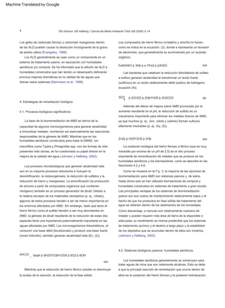 ð3Þ
La base de la biorremediación de AMD se deriva de la
capacidad de algunos microorganismos para generar alcalinidad
e inmovilizar metales, revirtiendo así esencialmente las reacciones
responsables de la génesis de AMD. Mientras que en los
humedales aeróbicos construidos para tratar la DMAE, los
macrófitos como Typha y Phragmites spp. son las formas de vida
presentes más obvias, se ha cuestionado su papel directo en la
mejora de la calidad del agua (Johnson y Hallberg, 2002).
6HCO3 _
Los procesos microbiológicos que generan alcalinidad neta
son en su mayoría procesos reductores e incluyen la
desnitrificación, la metanogénesis, la reducción de sulfatos y la
reducción de hierro y manganeso. La amonificación (la producción
de amonio a partir de compuestos orgánicos que contienen
nitrógeno) también es un proceso generador de álcali. Debido a
la relativa escasez de los materiales necesarios (p. ej., nitrato),
algunos de estos procesos tienden a ser de menor importancia en
los entornos afectados por AMD. Sin embargo, dado que tanto el
hierro férrico como el sulfato tienden a ser muy abundantes en
AMD, la génesis de álcali resultante de la reducción de estas dos
especies tiene una importancia potencialmente importante en las
aguas afectadas por AMD. Los microorganismos fotosintéticos, al
consumir una base débil (bicarbonato) y producir una base fuerte
(iones hidroxilo), también generan alcalinidad neta (Ec. (2)).
Las bacterias que catalizan la reducción disimilatoria de sulfato
a sulfuro generan alcalinidad al transformar un ácido fuerte
(sulfúrico) en un ácido relativamente débil (sulfuro de hidrógeno;
ecuación (4)).
ðaqÞ þ 6H2OYC6H12O6 þ 6O2 þ 6OH
Los ALD generalmente se usan como un componente en un
sistema de tratamiento pasivo, en asociación con humedales
aeróbicos y/o compost. Se ha informado que la adición de ALD a
humedales construidos que han tenido un desempeño deficiente
provoca mejoras dramáticas en la calidad de las aguas que
drenan estos sistemas (Kleinmann et al., 1998).
4.1. Procesos biológicos significativos
Como desventaja, a menudo son relativamente costosos de
instalar y pueden requerir más área de tierra de la disponible o
adecuada, su rendimiento es menos predecible que los sistemas
de tratamiento químico y el destino a largo plazo y la estabilidad
de los depósitos que se acumulan dentro de ellos son inciertos.
(Johnson y Hallberg, 2002).
FeðOHÞ3 þ 3Hþ þ e YFe2 þ þ3H2O
Además del efecto de mejora sobre AMD provocado por el
aumento resultante en el pH, la reducción de sulfato es un
mecanismo importante para eliminar los metales tóxicos de AMD,
ya que muchos (p. ej., zinc, cobre y cadmio) forman sulfuros
altamente insolubles (p. ej., Eq. (5)).
4Þ
La oxidación biológica del hierro ferroso a férrico (que es muy
insoluble por encima de un pH de 2,5) es el otro proceso
importante de inmovilización de metales que se produce en los
humedales aeróbicos y los biorreactores, como se describe en las
Secciones 4.2 y 4.6.
4.2. Sistemas biológicos pasivos: humedales aeróbicos
Los geles de carbonato ferroso y carbonato manganoso dentro
de los ALD pueden causar la disolución incongruente de la grava
de piedra caliza (Evangelou, 1998).
Como se muestra en la Fig. 3, la mayoría de las opciones de
biorremediación para AMD son sistemas pasivos y, de estos,
hasta ahora solo se han utilizado biorreactores de compost y
humedales construidos en sistemas de tratamiento a gran escala.
Mientras que la reducción de hierro férrico soluble no disminuye
la acidez de la solución, la reducción de la fase sólida
Los compuestos de hierro férrico (cristalino y amorfo) lo hacen,
como se indica en la ecuación. (3), donde e representa un donador
de electrones, que generalmente es suministrado por un sustrato
orgánico.
4. Estrategias de remediación biológica
SO2
Zn2þ þ H2SYZnS þ 2Hþ
Las principales ventajas de los sistemas de biorremediación
pasiva son sus costos de mantenimiento relativamente bajos y el
hecho de que los productos en fase sólida del tratamiento del
agua se retienen dentro de los sedimentos de los humedales.
ð2Þ
þ 2CH2O þ 2HþYH2S þ 2H2CO3
ð5Þ
Los humedales aeróbicos generalmente se construyen para
tratar aguas de mina que son netamente alcalinas. Esto se debe
a que la principal reacción de remediación que ocurre dentro de
ellos es la oxidación del hierro ferroso y la posterior hidrolización.
4
DB Johnson, KB Hallberg / Ciencia del Medio Ambiente Total 338 (2005) 3–14
8
Machine Translated by Google
 