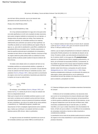9
Fig. 4. Oxidación abiótica de hierro ferroso en función del pH, calculada
a partir de Stumm y Morgan (1981) para una solución acuosa de hierro
ferroso 10 mM que contiene 8 mg O2/l.
DB Johnson, KB Hallberg / Ciencia del Medio Ambiente Total 338 (2005) 3–14
3
d Fe2þ
Hþ ½
k O½ 2
2
7Þ
A diferencia de los humedales aeróbicos, las reacciones clave
que ocurren en los biorreactores de compost utilizados para mitigar
la AMD son anaeróbicas. El término biorreactor de biocompostQ es
un término genérico preferible para describir dichos sistemas, ya que
en algunas instalaciones (como las del sitio de Wheal Jane), están
encerrados completamente bajo el nivel del suelo y no admiten
macrófitos, por lo que no deben describirse como bhumedalesQ. De
hecho, el hecho de que se utilicen o no macrófitos en los ecosistemas
de compostaje construidos a menudo se debe únicamente a
consideraciones estéticas.
8Þ
Si no hay suficiente alcalinidad en el agua de la mina para evitar
una caída significativa en el pH como resultado de estas reacciones,
esto puede corregirse mediante la incorporación de, por ejemplo, un
drenaje anóxico de piedra caliza (ver arriba). Para mantener las
condiciones oxidantes, los humedales aeróbicos son sistemas
relativamente poco profundos que operan por flujo superficial. Los
macrófitos se plantan por razones estéticas para regular el flujo de
agua (p. ej., para evitar la canalización) y para filtrar y estabilizar los
precipitados férricos acumulados (ocre). También proporcionan un
área de superficie adicional para la precipitación de compuestos y
minerales de hierro férrico en fase sólida. Además, al provocar el flujo
de oxígeno desde las partes aéreas hasta sus sistemas de raíces,
algunas plantas acuáticas pueden acelerar la tasa de oxidación del
hierro ferroso.
La penetración de las raíces de las plantas puede provocar la entrada
de oxígeno en las zonas anaeróbicas, lo que es perjudicial para los
procesos reductores.
4Fe3þ þ 12H2OY4FeðOHÞ3 þ 12Hþ
DT
Dado que la mayoría de los humedales aeróbicos operan a un pH
casi neutro, se deduce que la oxidación química del hierro ferroso
procederá rápidamente, aunque la presencia de bacterias oxidantes
de hierro neutrofílicas, que viven en la interfaz de las zonas aeróbica
y anaeróbica (p. ej., Gallionella ferruginea) y aquellos que
descomponen el hierro complejado orgánicamente (como Leptothrix
spp.), implica que contribuyen a la oxidación del hierro en estos
sistemas pasivos (DB Johnson, datos no publicados).
ð6Þ
:½Fe2þ
Un segundo proceso de remediación importante que ocurre en
los humedales aeróbicos que reciben AMD es la eliminación de
ysis del hierro férrico producido, que es una reacción neta
generadora de ácido (ecuaciones (6) y (7)).
4.3. Sistemas biológicos pasivos: humedales anaerobios/ biorreactores
de compost
Ha habido cierto debate sobre si la oxidación del hierro en los
humedales aeróbicos es exclusivamente abiótica o acelerada, al
menos en parte, por microorganismos. La ecuación. (8) que describe
la tasa de oxidación del hierro ferroso en ambientes acuosos, como
postularon Stumm y Morgan (1981), indica que tanto la concentración
de oxígeno como el pH son parámetros importantes para determinar
la rapidez con la que se oxida el hierro.
4Fe2þ þ O2 þ 4HþY4Fe3þ þ 2H2O
Sin embargo, como señalaron Stumm y Morgan (1981) y se
ilustra en la Fig. 4, a valores de pH de b4, la tasa de oxidación del
hierro es independiente del pH.
¼
arsénico, que se origina principalmente de la disolución oxidativa de
arsenopirita (FeAsS) presente en los materiales de desecho de las
minas. El arsénico soluble, que está presente principalmente como
As (V) aniónico (AsO4 ) en las aguas de mina, puede eliminarse
principalmente por
adsorción en coloides de hierro férrico cargados positivamente y, en
teoría, por la formación de escorodita (FeAsO4). Curiosamente, se
han aislado de aguas de mina nuevas cepas de bacterias similares
a Thiomonas que oxidan arsénico (III) a arsénico (V), así como
también oxidan hierro ferroso y compuestos de azufre reducido
(Battaglia-Brunet et al., 2002; Coupland et al. al., 2003). Estas
bacterias probablemente contribuyen a la eliminación de arsénico en
estas aguas y tienen potencial para su uso en sistemas de
biorreactores de lecho fijo similares a los descritos en la Sección 4.6
para la oxidación y precipitación de hierro.
Machine Translated by Google
 