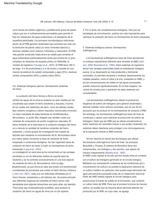 11
DB Johnson, KB Hallberg / Ciencia del Medio Ambiente Total 338 (2005) 3–14
La oxidación del hierro ferroso a férrico en ácido
5. Sistemas biológicos activos: biorreactores
sulfidogénicos
(pHb4) las aguas de la mina se aceleran en gran medida por los
procariotas que oxidan el hierro (bacterias y arqueas), muchos
de los cuales son autótrofos (es decir, como las plantas verdes,
fijan carbono inorgánico y tienen requisitos nutricionales mínimos).
La mejor estudiada de estas bacterias es Acidithiobacillus
ferrooxidans, un ácido ófilo obligado que también oxida una
variedad de compuestos de azufre inorgánicos reducidos. El
factor limitante de la velocidad en la oxidación biológica del hierro
es a menudo la cantidad de bacterias oxidantes del hierro
presentes, y varios grupos de investigación han tratado de
abordar esto mediante la inmovilización de At. ferrooxidans sobre
una matriz sólida, formando la base de reactores de lecho
empacado o contactores biológicos. Se han registrado tasas de
oxidación de hierro de hasta 3,3 g/l/h en biorreactores de lecho
empacado (Long et al., 2003).
Los biorreactores sulfidogénicos fuera de línea representan
un enfoque radicalmente diferente para remediar la AMD (John
son, 2000; Boonstra et al., 1999). Estos sistemas de ingeniería
tienen tres ventajas potenciales sobre la remediación biológica
pasiva: (i) su desempeño es más predecible y fácilmente
controlado; (ii) permiten recuperar y reutilizar selectivamente los
metales pesados, como el cobre y el zinc, presentes en AMD; y
(iii) las concentraciones de sulfato en las aguas procesadas
pueden reducirse significativamente. En el lado negativo, los
costos de construcción y operación de estos sistemas son
considerables.
La investigación en esta área se ha concentrado en las ventajas
percibidas (o no) de diferentes medios de soporte para las
bacterias y se ha centrado exclusivamente en una sola especie
de oxidante de hierro At. ferrooxidanos. Esto es algo
desafortunado, ya que ahora se sabe que existe una biodiversidad
considerable de procariotas que oxidan el hierro ferroso (Hallberg
y John son, 2001), cada una con diferentes afinidades por el
hierro ferroso, temperatura y pH óptimos, etc. Se podría anticipar
que diferentes especies de oxidantes de hierro serían más
apropiadas para algunas situaciones que para otras, por ejemplo,
Thiomonas spp moderadamente acidófilas. para acelerar la
oxidación del hierro en aguas de mina con un pH superior
(una mezcla de sólidos orgánicos y posiblemente grava de piedra
caliza) que son lo suficientemente permeables para permitir el
flujo sin obstáculos del agua subterránea y el paisajismo de la
superficie perturbada. Los procesos microbiológicos reductores
dentro de la PRB generan alcalinidad (que aumenta aún más con
la disolución de piedra caliza y/u otros minerales básicos) y
eliminan metales como sulfuros, hidróxidos y carbonatos. El PRB
más grande construido hasta ahora se instaló para remediar el
agua subterránea extremadamente ácida que emana de un gran
vertedero de desechos de esquisto pirítico en Shilbottle, al
noreste de Inglaterra (Younger et al., 2003). El PRB tiene 180 m
de largo, 3 m de profundidad y 2 m de ancho y consiste en una
mezcla de estiércol de caballo compostado y paja (25%), residuos
verdes compostados (25%) y piedra caliza (50%).
Los biorreactores sulfidogénicos utilizan la producción
biogénica de sulfuro de hidrógeno para generar alcalinidad y
eliminar metales como sulfuros insolubles, que es uno de los
procesos que se produce en los biorreactores de compost y PRB.
Sin embargo, los biorreactores sulfidogénicos fuera de línea se
construyen y operan para optimizar la producción de sulfuro de
hidrógeno. Dado que las SRB que se utilizan actualmente en
estos reactores son sensibles incluso a una acidez moderada, los
sistemas deben diseñarse para proteger a los microorganismos
de la exposición directa al AMD entrante.
4.6. Sistemas biológicos pasivos: biorreactores oxidantes
de hierro
3. Por lo tanto, las consideraciones biológicas, más que las
estrategias de inmovilización, podrían ser más importantes para
optimizar la oxidación del hierro en biorreactores de lecho empacado.
Se han descrito al menos dos tecnologías que utilizan
biorreactores sulfurogénicos fuera de línea: los procesos
Biosulfide y Thiopaq. El sistema de Biosulfuro tiene dos
componentes, uno biológico y otro químico, que operan de
manera independiente (Rowley et al., 1997).
El AMD crudo ingresa al circuito químico donde entra en contacto
con el sulfuro de hidrógeno generado en el circuito biológico.
Mediante una manipulación cuidadosa de las condiciones (pH y
concentración de sulfuro), es posible la separación selectiva de
un sulfuro metálico en particular; esto puede luego eliminarse del
agua parcialmente procesada antes de un tratamiento adicional.
Parte del AMD tratado ingresa al circuito biológico para
proporcionar la fuente de sulfato en el biorreactor, que contiene
un cultivo mixto de SRB. Para que el proceso funcione de manera
óptima, es posible que se requiera álcali adicional además del
producido por el SRB, en cuyo caso, se agrega
Machine Translated by Google
 