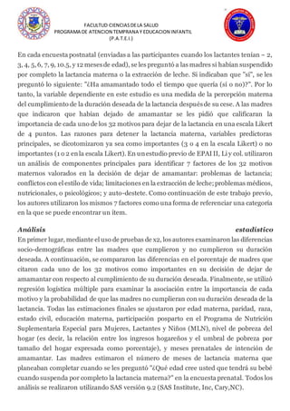 FACULTUD CIENCIASDELA SALUD
PROGRAMA DE ATENCION TEMPRANA Y EDUCACION INFANTIL
(P.A.T.E.I.)
En cada encuesta postnatal (enviadas a las participantes cuando los lactantes tenían ~ 2,
3, 4, 5,6, 7, 9, 10.5, y 12 mesesde edad), se les preguntó a las madres si habían suspendido
por completo la lactancia materna o la extracción de leche. Si indicaban que "sí", se les
preguntó lo siguiente: "¿Ha amamantado todo el tiempo que quería (sí o no)?". Por lo
tanto, la variable dependiente en este estudio es una medida de la percepción materna
del cumplimiento de la duración deseada de la lactancia despuésde su cese. A las madres
que indicaron que habían dejado de amamantar se les pidió que calificaran la
importancia de cada uno de los 32 motivos para dejar de la lactancia en una escala Likert
de 4 puntos. Las razones para detener la lactancia materna, variables predictoras
principales, se dicotomizaron ya sea como importantes (3 o 4 en la escala Likert) o no
importantes (1 o 2 enla escala Likert). En unestudio previo de EPAI II, Li y col. utilizaron
un análisis de componentes principales para identificar 7 factores de los 32 motivos
maternos valorados en la decisión de dejar de amamantar: problemas de lactancia;
conflictos con el estilo de vida; limitaciones en la extracción de leche;problemas médicos,
nutricionales, o psicológicos; y auto-destete. Como continuación de este trabajo previo,
los autores utilizaron los mismos 7 factores como una forma de referenciar una categoría
en la que se puede encontrar un ítem.
Análisis estadístico
En primer lugar, mediante el uso de pruebas de x2, los autores examinaron las diferencias
socio-demográficas entre las madres que cumplieron y no cumplieron su duración
deseada. A continuación, se compararon las diferencias en el porcentaje de madres que
citaron cada uno de los 32 motivos como importantes en su decisión de dejar de
amamantar con respecto al cumplimiento de su duración deseada. Finalmente, se utilizó
regresión logística múltiple para examinar la asociación entre la importancia de cada
motivo y la probabilidad de que las madres no cumplieran con su duración deseada de la
lactancia. Todas las estimaciones finales se ajustaron por edad materna, paridad, raza,
estado civil, educación materna, participación posparto en el Programa de Nutrición
Suplementaria Especial para Mujeres, Lactantes y Niños (MLN), nivel de pobreza del
hogar (es decir, la relación entre los ingresos hogareños y el umbral de pobreza por
tamaño del hogar expresada como porcentaje), y meses prenatales de intención de
amamantar. Las madres estimaron el número de meses de lactancia materna que
planeaban completar cuando se les preguntó "¿Qué edad cree usted que tendrá su bebé
cuando suspenda por completo la lactancia materna?" en la encuesta prenatal. Todos los
análisis se realizaron utilizando SAS versión 9.2 (SAS Institute, Inc, Cary,NC).
 
