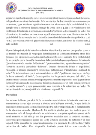 FACULTUD CIENCIASDELA SALUD
PROGRAMA DE ATENCION TEMPRANA Y EDUCACION INFANTIL
(P.A.T.E.I.)
asociaron significativamente con el no cumplimiento de la duración deseada de lactancia,
independientemente de la dirección de la asociación. De los 32 motivos enumerados por
las madres, 13 se asociaron significativamente con el aumento de la probabilidad de no
cumplir con la duración deseada (rango de ORa: 1.28 a 4.42) y se relacionaron con
problemas de lactancia, nutrición, enfermedades/médicos, y de extracción de leche. Por
el contrario, 6 motivos se asociaron significativamente con una disminución de la
probabilidad de no cumplir con la duración deseada de la lactancia (rango de ORa: 0.26
- 0.64) y se relacionaron con preocupaciones psicosociales, conflictos de estilo de vida, y
auto-destete del niño.
El propósito principal del actual estudio fue identificar los motivos que pueden poner a
las madres en situación de riesgo para la finalización de la lactancia materna antes de lo
deseado. Los 13 motivos asociados significativamente con el aumento de la probabilidad
de no cumplir con la duración deseada de la lactancia incluyeron problemas de lactancia
("problemas con la succión del lactante", "pezones doloridos, agrietados o sangrantes",
"lactancia materna demasiado dolorosa", "pechos demasiado llenos o engullidos",
"infección o absceso mamario"), problemas nutricionales ("insuficiente cantidad de
leche", "la leche materna por sí sola no satisface al niño", "problemas para lograr un flujo
de leche adecuado al inicio", "preocupación por la ganancia de peso del niño", "un
profesional de la salud estaba preocupado por el aumento de peso del niño"); problemas
médicos ("enfermedad o necesidad de tomar medicamentos", "el niño estaba enfermo y
no podía mamar"), y una preocupación con respecto a la extracción de leche ("la
extracción de leche ya no justificaba el esfuerzo requerido").
Discusión
Los autores hallaron que el 60% de las madres que iniciaron la lactancia materna no
amamantaron a sus hijos durante el tiempo que hubieran deseado, lo que limita la
exposición de los niños a los beneficios que podría haberproporcionado el cumplimiento
de la duración deseada. Muchos de los motivos citados por las madres para no
amamantar todo el tiempo deseado se relacionaron con preocupaciones acerca de la
salud materna o del niño y con los procesos asociados con la lactancia materna,
incluyendo preocupaciones acerca de: (1) la lactancia en sí; (2) la nutrición y el peso
infantil, (3) la necesidad de tomar medicamentos o la presencia de enfermedad, y (4) la
extracción de leche. Una adaptación indebida puede iniciar una cascada de
 