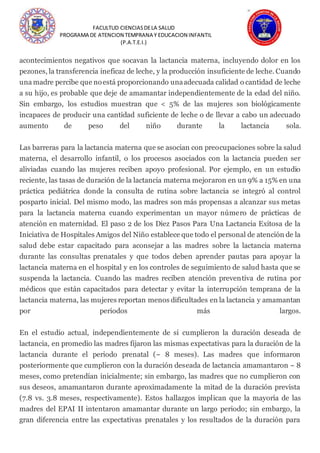 FACULTUD CIENCIASDELA SALUD
PROGRAMA DE ATENCION TEMPRANA Y EDUCACION INFANTIL
(P.A.T.E.I.)
acontecimientos negativos que socavan la lactancia materna, incluyendo dolor en los
pezones, la transferencia ineficaz de leche, y la producción insuficiente de leche. Cuando
una madre percibe que noestá proporcionando unaadecuada calidad o cantidad de leche
a su hijo, es probable que deje de amamantar independientemente de la edad del niño.
Sin embargo, los estudios muestran que < 5% de las mujeres son biológicamente
incapaces de producir una cantidad suficiente de leche o de llevar a cabo un adecuado
aumento de peso del niño durante la lactancia sola.
Las barreras para la lactancia materna que se asocian con preocupaciones sobre la salud
materna, el desarrollo infantil, o los procesos asociados con la lactancia pueden ser
aliviadas cuando las mujeres reciben apoyo profesional. Por ejemplo, en un estudio
reciente, las tasas de duración de la lactancia materna mejoraron en un 9% a 15% en una
práctica pediátrica donde la consulta de rutina sobre lactancia se integró al control
posparto inicial. Del mismo modo, las madres son más propensas a alcanzar sus metas
para la lactancia materna cuando experimentan un mayor número de prácticas de
atención en maternidad. El paso 2 de los Diez Pasos Para Una Lactancia Exitosa de la
Iniciativa de Hospitales Amigos del Niño establece que todo el personal de atención de la
salud debe estar capacitado para aconsejar a las madres sobre la lactancia materna
durante las consultas prenatales y que todos deben aprender pautas para apoyar la
lactancia materna en el hospital y en los controles de seguimiento de salud hasta que se
suspenda la lactancia. Cuando las madres reciben atención preventiva de rutina por
médicos que están capacitados para detectar y evitar la interrupción temprana de la
lactancia materna, las mujeres reportan menos dificultades en la lactancia y amamantan
por periodos más largos.
En el estudio actual, independientemente de si cumplieron la duración deseada de
lactancia, en promedio las madres fijaron las mismas expectativas para la duración de la
lactancia durante el periodo prenatal (~ 8 meses). Las madres que informaron
posteriormente que cumplieron con la duración deseada de lactancia amamantaron ~ 8
meses, como pretendían inicialmente; sin embargo, las madres que no cumplieron con
sus deseos, amamantaron durante aproximadamente la mitad de la duración prevista
(7.8 vs. 3.8 meses, respectivamente). Estos hallazgos implican que la mayoría de las
madres del EPAI II intentaron amamantar durante un largo periodo; sin embargo, la
gran diferencia entre las expectativas prenatales y los resultados de la duración para
 
