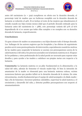 FACULTUD CIENCIASDELA SALUD
PROGRAMA DE ATENCION TEMPRANA Y EDUCACION INFANTIL
(P.A.T.E.I.)
antes del nacimiento (n = 329) cumplieron en efecto con la duración deseada, el
porcentaje total de madres que no hubieran cumplido con la duración deseada de
lactancia se reduciría al 49%. Si se incluye al resto de las mujeres que abandonaron el
estudio cuando sus hijos tenían menos edad que el periodo deseado estimado para la
lactancia antes del nacimiento (n = 588), este porcentaje variaría del 37% al 61%
dependiendo de si se asume que todas ellas cumplen o no cumplen con su duración
deseada de lactancia, respectivamente.
Conclusiones
Un gran número de madres no amamantan a sus hijos durante todo el tiempo deseado.
Los hallazgos de los autores sugieren que los hospitales y las clínicas de seguimiento
pueden servir como puntosprimarios de intervención, especialmente cuandolos motivos
de las madres para suspender la lactancia se asocian con preocupaciones acerca de la
saludmaterna o del niño y los procesos asociados con la lactancia materna en sí. El apoyo
de los pediatras y otros profesionales de la salud puede ser necesario para superar estos
desafíos y para ayudar a las madres a satisfacer sus propias metas con respecto a la
lactancia.
Comentario: La lactancia materna es un pilar fundamental en la alimentación y la
salud del niño, además de fomentar el vínculo madre-hijo. Si bien la intención de
amamantar de la madre es elemental para una lactancia materna exitosa, existen
numerosos factores que pueden influir en la duración deseada de la misma. En estas
circunstancias, resulta fundamental que el equipo de salud acompañe a la díada madre-
hijo a fin de fomentar y favorecer prácticas saludables, supervisar la salud materna y el
crecimiento y desarrollo del niño, y detectar posibles preocupaciones con respecto al
amamantamiento
 