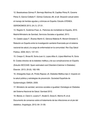 12. Beaskoetxea Gómez P, Bermejo Martínez M, Capillas Pérez R, Cerame
Pérez S, García Collado F, Gómez Coiduras JM, et all. Situación actual sobre
el manejo de heridas agudas y crónicas en España: Estudio ATENEA.
GEROKOMOS 2013; 24 (1): 27-31.
13. Regidor E, Gutiérrez-Fisac JL. Patrones de mortalidad en España, 2010.
Madrid:Ministerio de Sanidad, Servicios Sociales e Igualdad, 2013.
14. Catalá López F, Álvarez Martín E, Gènova Maleras R, Morant Ginestar C.
Relación en España entre la investigación sanitaria financiada por el sistema
nacional de salud y la carga de enfermedad en la comunidad. Rev Esp Salud
Pública. 2009; 83(1): 137-151.
15. Crespo C, Brosa M, Soria-Juan A, Lopez-Alba A, López-Martínez N, Soria
B. Costes directos de la diabetes mellitus y de sus complicaciones en España
(Estudio SECCAID: Spain estimated cost Ciberdem-Cabimer in Diabetes)
Elsevier. 2013; 29 (6): 182-189.
16. Arteagoitia Axpe JA, Piniés Raposo JA. Diabetes Mellitus tipo 2: impacto en
la salud pública y estrategias de prevención. Sociedad Española de
Epidemiología: EMISA; 2009.
17. Ministerio de sanidad, servicios sociales e igualdad. Estrategia en Diabetes
del Sistema Nacional de Salud. Sanidad 2012.
18. Blanes JI, Clará A, Lozano F, Alcalá D, Doiza E, Merino R, et al.
Documento de consenso sobre el tratamiento de las infecciones en el pie del
diabético. Angiología. 2012; 64: 31-59.
 