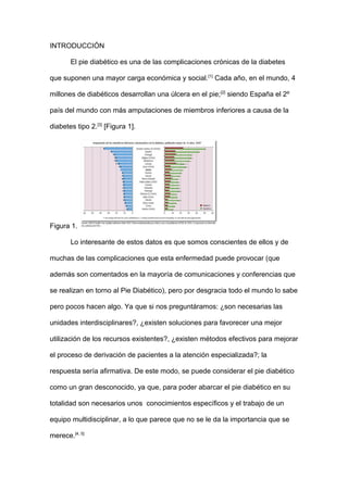 INTRODUCCIÓN
El pie diabético es una de las complicaciones crónicas de la diabetes
que suponen una mayor carga económica y social.[1]
Cada año, en el mundo, 4
millones de diabéticos desarrollan una úlcera en el pie;[2]
siendo España el 2º
país del mundo con más amputaciones de miembros inferiores a causa de la
diabetes tipo 2.[3]
[Figura 1].
Figura 1.
Lo interesante de estos datos es que somos conscientes de ellos y de
muchas de las complicaciones que esta enfermedad puede provocar (que
además son comentados en la mayoría de comunicaciones y conferencias que
se realizan en torno al Pie Diabético), pero por desgracia todo el mundo lo sabe
pero pocos hacen algo. Ya que si nos preguntáramos: ¿son necesarias las
unidades interdisciplinares?, ¿existen soluciones para favorecer una mejor
utilización de los recursos existentes?, ¿existen métodos efectivos para mejorar
el proceso de derivación de pacientes a la atención especializada?; la
respuesta sería afirmativa. De este modo, se puede considerar el pie diabético
como un gran desconocido, ya que, para poder abarcar el pie diabético en su
totalidad son necesarios unos conocimientos específicos y el trabajo de un
equipo multidisciplinar, a lo que parece que no se le da la importancia que se
merece.[4, 5]
 
