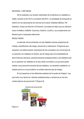 MATERIAL Y MÉTODOS
Se ha realizado una revisión sistemática de la literatura en castellano e
inglés, durante el año 2013 y principios del 2014. La estrategia de búsqueda se
diseñó con los descriptores de ciencias de la salud: Diabetes Mellitus, Pie
Diabético, Grupo de Atención al Paciente. Las bases de datos que se utilizaron
fueron PubMed, CUIDEN, Cochrane, SciELO, LILACS, y se complementó con
literatura gris y búsqueda referencial.
RESULTADOS
La atención de los pacientes con pie diabético precisa programas de
cribado, estratificación del riesgo, prevención y tratamiento. Programas que
requieren una diferenciación importante de tres conceptos: pie normal (pie de
un paciente con diabetes sin lesión), pie de riesgo (pie con probabilidad de
tener lesiones ulcerosas, presenta factores predisponentes) y pie diabético (pie
de un paciente con diabetes en el que existe una lesión); ya que para poder
realizar una prevención primaria del pie diabético, es necesario establecer un
estadio previo en el que todavía no existan lesiones (pie de riesgo).
Si nos basamos en los diferentes estadios de la escala de Wagner hay
que tener muy claros los factores predisponentes y centrarnos en los tres
niveles básicos de prevención.[6]
[Figura 2].
Figura 2.
 