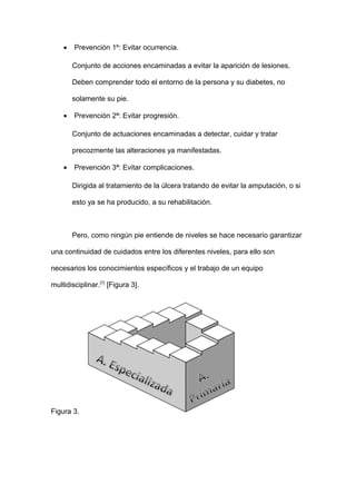 • Prevención 1º: Evitar ocurrencia.
Conjunto de acciones encaminadas a evitar la aparición de lesiones.
Deben comprender todo el entorno de la persona y su diabetes, no
solamente su pie.
• Prevención 2ª: Evitar progresión.
Conjunto de actuaciones encaminadas a detectar, cuidar y tratar
precozmente las alteraciones ya manifestadas.
• Prevención 3ª: Evitar complicaciones.
Dirigida al tratamiento de la úlcera tratando de evitar la amputación, o si
esto ya se ha producido, a su rehabilitación.
Pero, como ningún pie entiende de niveles se hace necesario garantizar
una continuidad de cuidados entre los diferentes niveles, para ello son
necesarios los conocimientos específicos y el trabajo de un equipo
multidisciplinar.[7]
[Figura 3].
Figura 3.
 