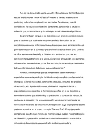Así, se ha demostrado que la atención interprofesional del Pie Diabético
reduce amputaciones (en un 49-85%),[8]
mejora la calidad asistencial del
paciente y reduce las complicaciones asociadas. Resalto que, ya está
demostrado, no hay que demostrarlo; por lo tanto, conocemos la situación,
sabemos que podemos hacer y sin embargo, no solucionamos el problema.
En primer lugar, porque el pie diabético es un gran desconocido incluso
para el paciente que suele estar muy concienciado de muchas de las
complicaciones que su enfermedad le puede provocar, pero generalmente está
poco sensibilizado en el cuidado y prevención de la salud de sus pies. Muchos
de ellos asumen que la edad y la diabetes son sentencias que casi les
conducen inexcusablemente a la úlcera, gangrena o amputación y su demanda
asistencial en este sentido es pobre. Por otro lado, la sociedad que desconoce
la trascendencia del pie diabético y sus complicaciones.[9]
Además, encontramos que los profesionales deben formarse y
especializarse en esta patología, debido al manejo complejo por diversidad de
etiologías, factores implicados, tratamiento adecuado, dificultad del proceso
cicatrización, etc. Aparte de formarse, al no existir ninguna titulación o
especialización que garantice la formación específica en el pie diabético, y
teniendo en cuenta que: el cribado y la prevención, la curación de heridas, la
gestión de la infección y la revascularización son de suma importancia; es
necesario el desarrollo de unidades multidisciplinares cuyo organigrama ideal lo
podemos encontrar en el nuevo concepto “Toe and flow”. El equipo puede
componerse a partir de un mínimo de miembros (que puedan responsabilizarse
de: detección y prevención, análisis de la marcha/intervención biomecánica,
reducción de la presión/descarga/calzado, evaluación vascular y
 