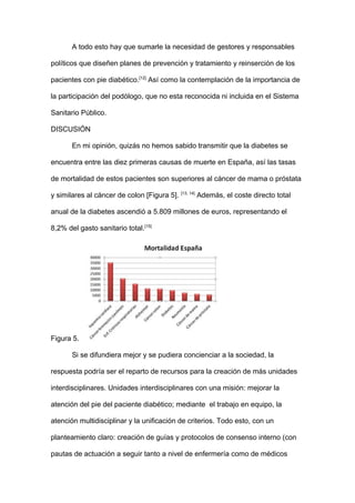 A todo esto hay que sumarle la necesidad de gestores y responsables
políticos que diseñen planes de prevención y tratamiento y reinserción de los
pacientes con pie diabético.[12]
Así como la contemplación de la importancia de
la participación del podólogo, que no esta reconocida ni incluida en el Sistema
Sanitario Público.
DISCUSIÓN
En mi opinión, quizás no hemos sabido transmitir que la diabetes se
encuentra entre las diez primeras causas de muerte en España, así las tasas
de mortalidad de estos pacientes son superiores al cáncer de mama o próstata
y similares al cáncer de colon [Figura 5]. [13, 14]
Además, el coste directo total
anual de la diabetes ascendió a 5.809 millones de euros, representando el
8,2% del gasto sanitario total.[15]
Figura 5.
Si se difundiera mejor y se pudiera concienciar a la sociedad, la
respuesta podría ser el reparto de recursos para la creación de más unidades
interdisciplinares. Unidades interdisciplinares con una misión: mejorar la
atención del pie del paciente diabético; mediante el trabajo en equipo, la
atención multidisciplinar y la unificación de criterios. Todo esto, con un
planteamiento claro: creación de guías y protocolos de consenso interno (con
pautas de actuación a seguir tanto a nivel de enfermería como de médicos
 