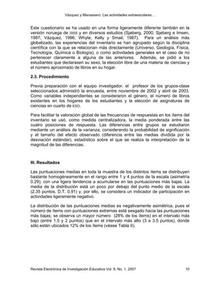 Vázquez y Manassero: Las actividades extraescolares…


Este cuestionario se ha usado en una forma ligeramente diferente también en la
versión noruega de SISS y en diversos estudios (Sjøberg, 2000, Sjøberg e Imsen,
1987; Vázquez, 1996; Whyte, Kelly y Smail, 1987). Para un análisis más
globalizado, las experiencias del inventario se han agrupado según la disciplina
científica con la que se relacionan más directamente (Universo, Geología, Física,
Tecnología, Química o Biología), o como actividades generales en el caso de no
pertenecer claramente a alguna de las anteriores. Además, se pidió a los
estudiantes que declarasen su sexo, la elección libre de una materia de ciencias y
el número aproximado de libros en su hogar.

2.3. Procedimiento

Previa preparación con el equipo investigador, el profesor de los grupos-clase
seleccionados administró la encuesta, entre noviembre de 2002 y abril de 2003.
Como variables independientes se consideraron el género, el número de libros
existentes en los hogares de los estudiantes y la elección de asignaturas de
ciencias en cuarto de ESO.

Para facilitar la valoración global de las frecuencias de respuestas en los ítems del
inventario se usó, como medida centralizadora, la media ponderada entre las
cuatro posiciones de respuesta. Las diferencias entre grupos se estudiaron
mediante un análisis de la varianza, considerando la probabilidad de significación
y el tamaño del efecto observado (diferencia entre las medias dividida por la
desviación estándar), estadístico sobre el que se realiza la interpretación de la
magnitud de las diferencias.



III. Resultados

Las puntuaciones medias en toda la muestra de los distintos ítems se distribuyen
bastante homogéneamente en el rango entre 1 y 4 puntos de la escala (asimetría
0.29), con una ligera tendencia a acumularse en las puntuaciones más bajas. La
media de la distribución está un poco por debajo del punto medio de la escala
(2.35 puntos, D.T. 0.91) y, por ello, se considera un indicador de participación en
actividades ligeramente negativo.

La distribución de las puntuaciones medias es negativamente asimétrica, pues el
número de ítems con puntuaciones extremas está sesgado hacia las puntuaciones
más bajas; se observa un mayor número (28% de los ítems) en el intervalo más
bajo (entre 1.5 y 2 puntos) que en el intervalo más alto (3 a 3.5 puntos), donde
sólo están ubicados 12% de los ítems (véase Tabla II).




Revista Electrónica de Investigación Educativa Vol. 9, No. 1, 2007                10
 