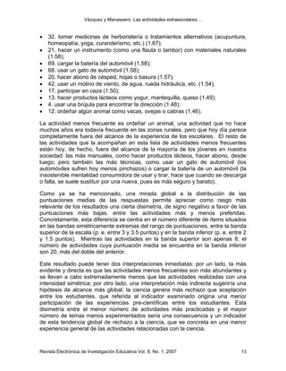 Vázquez y Manassero: Las actividades extraescolares…


•   32. tomar medicinas de herboristería o tratamientos alternativos (acupuntura,
    homeopatía, yoga, curanderismo, etc.) (1.67);
•   21. hacer un instrumento (como una flauta o tambor) con materiales naturales
    (1.58);
•   69. cargar la batería del automóvil (1.58);
•   68. usar un gato de automóvil (1.58);
•   20. hacer abono de césped, hojas o basura (1.57);
•   42. usar un molino de viento, de agua, rueda hidráulica, etc. (1.54);
•   17. participar en caza (1.50);
•   13. hacer productos lácteos como yogur, mantequilla, queso (1.49);
•   4. usar una brújula para encontrar la dirección (1.48);
•   12. ordeñar algún animal como vacas, ovejas o cabras (1.46).

La actividad menos frecuente es ordeñar un animal, una actividad que no hace
muchos años era todavía frecuente en las zonas rurales, pero que hoy día parece
completamente fuera del alcance de la experiencia de los escolares. El resto de
las actividades que la acompañan en esta lista de actividades menos frecuentes
están hoy, de hecho, fuera del alcance de la mayoría de los jóvenes en nuestra
sociedad: las más manuales, como hacer productos lácteos, hacer abono, desde
luego; pero también las más técnicas, como usar un gato de automóvil (los
automóviles sufren hoy menos pinchazos) o cargar la batería de un automóvil (la
insostenible mentalidad consumidora de usar y tirar, hace que cuando se descarga
o falla, se suele sustituir por una nueva, pues es más seguro y barato).

Como ya se ha mencionado, una mirada global a la distribución de las
puntuaciones medias de las respuestas permite apreciar como rasgo más
relevante de los resultados una cierta disimetría, de signo negativo a favor de las
puntuaciones más bajas, entre las actividades más y menos preferidas.
Concretamente, esta diferencia se centra en el número diferente de ítems situados
en las bandas simétricamente extremas del rango de puntuaciones, entre la banda
superior de la escala (p. e. entre 3 y 3.5 puntos) y en la banda inferior (p. e. entre 2
y 1.5 puntos). Mientras las actividades en la banda superior son apenas 8, el
número de actividades cuya puntuación media se encuentra en la banda inferior
son 20, más del doble del anterior.

Este resultado puede tener dos interpretaciones inmediatas: por un lado, la más
evidente y directa es que las actividades menos frecuentes son más abundantes y
se llevan a cabo extremadamente menos que las actividades realizadas con una
intensidad simétrica; por otro lado, una interpretación más indirecta sugeriría una
hipótesis de alcance más global, la ciencia genera más rechazo que aceptación
entre los estudiantes, que referida al indicador examinado origina una menor
participación de las experiencias pre-científicas entre los estudiantes. Esta
disimetría entre el menor número de actividades más practicadas y el mayor
número de temas menos experimentados sería una consecuencia y un indicador
de esta tendencia global de rechazo a la ciencia, que se concreta en una menor
experiencia general de las actividades relacionadas con la ciencia.



Revista Electrónica de Investigación Educativa Vol. 9, No. 1, 2007                   13
 