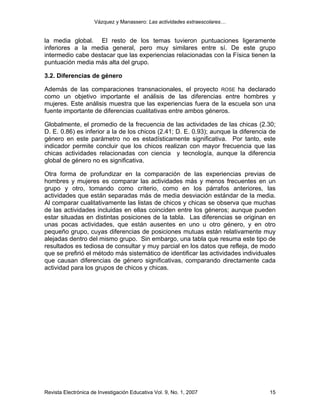 Vázquez y Manassero: Las actividades extraescolares…


la media global. El resto de los temas tuvieron puntuaciones ligeramente
inferiores a la media general, pero muy similares entre sí. De este grupo
intermedio cabe destacar que las experiencias relacionadas con la Física tienen la
puntuación media más alta del grupo.

3.2. Diferencias de género

Además de las comparaciones transnacionales, el proyecto ROSE ha declarado
como un objetivo importante el análisis de las diferencias entre hombres y
mujeres. Este análisis muestra que las experiencias fuera de la escuela son una
fuente importante de diferencias cualitativas entre ambos géneros.

Globalmente, el promedio de la frecuencia de las actividades de las chicas (2.30;
D. E. 0.86) es inferior a la de los chicos (2.41; D. E. 0.93); aunque la diferencia de
género en este parámetro no es estadísticamente significativa. Por tanto, este
indicador permite concluir que los chicos realizan con mayor frecuencia que las
chicas actividades relacionadas con ciencia y tecnología, aunque la diferencia
global de género no es significativa.

Otra forma de profundizar en la comparación de las experiencias previas de
hombres y mujeres es comparar las actividades más y menos frecuentes en un
grupo y otro, tomando como criterio, como en los párrafos anteriores, las
actividades que están separadas más de media desviación estándar de la media.
Al comparar cualitativamente las listas de chicos y chicas se observa que muchas
de las actividades incluidas en ellas coinciden entre los géneros; aunque pueden
estar situadas en distintas posiciones de la tabla. Las diferencias se originan en
unas pocas actividades, que están ausentes en uno u otro género, y en otro
pequeño grupo, cuyas diferencias de posiciones mutuas están relativamente muy
alejadas dentro del mismo grupo. Sin embargo, una tabla que resuma este tipo de
resultados es tediosa de consultar y muy parcial en los datos que refleja, de modo
que se prefirió el método más sistemático de identificar las actividades individuales
que causan diferencias de género significativas, comparando directamente cada
actividad para los grupos de chicos y chicas.




Revista Electrónica de Investigación Educativa Vol. 9, No. 1, 2007                 15
 