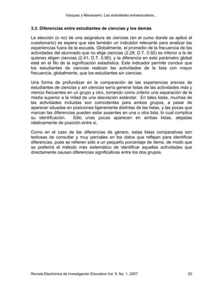 Vázquez y Manassero: Las actividades extraescolares…


3.3. Diferencias entre estudiantes de ciencias y los demás

Le elección (o no) de una asignatura de ciencias (en el curso donde se aplicó el
cuestionario) se espera que sea también un indicador relevante para analizar las
experiencias fuera de la escuela. Globalmente, el promedio de la frecuencia de las
actividades del alumnado que no elige ciencias (2.28; D.T. 0.92) es inferior a la de
quienes eligen ciencias (2.41; D.T. 0.90), y la diferencia en este parámetro global
está en el filo de la significación estadística. Este indicador permite concluir que
los estudiantes de ciencias realizan las actividades de la lista con mayor
frecuencia, globalmente, que los estudiantes sin ciencias.

Una forma de profundizar en la comparación de las experiencias previas de
estudiantes de ciencias y sin ciencias sería generar listas de las actividades más y
menos frecuentes en un grupo y otro, tomando como criterio una separación de la
media superior a la mitad de una desviación estándar. En tales listas, muchas de
las actividades incluidas son coincidentes para ambos grupos, a pesar de
aparecer situadas en posiciones ligeramente distintas de las listas, y las pocas que
marcan las diferencias pueden estar ausentes en una u otra lista, lo cual complica
su identificación.   Sólo unas pocas aparecen en ambas listas, alejadas
relativamente de posición entre sí.

Como en el caso de las diferencias de género, estas listas comparativas son
tediosas de consultar y muy parciales en los datos que reflejan para identificar
diferencias, pues se refieren sólo a un pequeño porcentaje de ítems, de modo que
se preferirá el método más sistemático de identificar aquellas actividades que
directamente causan diferencias significativas entre los dos grupos.




Revista Electrónica de Investigación Educativa Vol. 9, No. 1, 2007               20
 