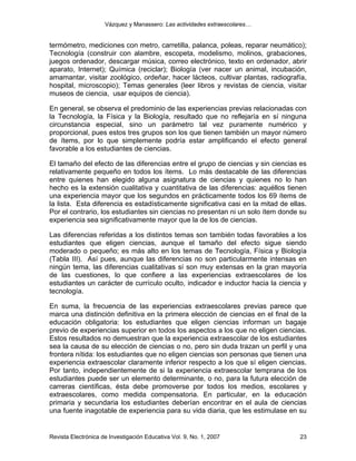 Vázquez y Manassero: Las actividades extraescolares…


termómetro, mediciones con metro, carretilla, palanca, poleas, reparar neumático);
Tecnología (construir con alambre, escopeta, modelismo, molinos, grabaciones,
juegos ordenador, descargar música, correo electrónico, texto en ordenador, abrir
aparato, Internet); Química (reciclar); Biología (ver nacer un animal, incubación,
amamantar, visitar zoológico, ordeñar, hacer lácteos, cultivar plantas, radiografía,
hospital, microscopio); Temas generales (leer libros y revistas de ciencia, visitar
museos de ciencia, usar equipos de ciencia).

En general, se observa el predominio de las experiencias previas relacionadas con
la Tecnología, la Física y la Biología, resultado que no reflejaría en sí ninguna
circunstancia especial, sino un parámetro tal vez puramente numérico y
proporcional, pues estos tres grupos son los que tienen también un mayor número
de ítems, por lo que simplemente podría estar amplificando el efecto general
favorable a los estudiantes de ciencias.

El tamaño del efecto de las diferencias entre el grupo de ciencias y sin ciencias es
relativamente pequeño en todos los ítems. Lo más destacable de las diferencias
entre quienes han elegido alguna asignatura de ciencias y quienes no lo han
hecho es la extensión cualitativa y cuantitativa de las diferencias: aquéllos tienen
una experiencia mayor que los segundos en prácticamente todos los 69 ítems de
la lista. Esta diferencia es estadísticamente significativa casi en la mitad de ellas.
Por el contrario, los estudiantes sin ciencias no presentan ni un solo ítem donde su
experiencia sea significativamente mayor que la de los de ciencias.

Las diferencias referidas a los distintos temas son también todas favorables a los
estudiantes que eligen ciencias, aunque el tamaño del efecto sigue siendo
moderado o pequeño; es más alto en los temas de Tecnología, Física y Biología
(Tabla III). Así pues, aunque las diferencias no son particularmente intensas en
ningún tema, las diferencias cualitativas sí son muy extensas en la gran mayoría
de las cuestiones, lo que confiere a las experiencias extraescolares de los
estudiantes un carácter de currículo oculto, indicador e inductor hacia la ciencia y
tecnología.

En suma, la frecuencia de las experiencias extraescolares previas parece que
marca una distinción definitiva en la primera elección de ciencias en el final de la
educación obligatoria: los estudiantes que eligen ciencias informan un bagaje
previo de experiencias superior en todos los aspectos a los que no eligen ciencias.
Estos resultados no demuestran que la experiencia extraescolar de los estudiantes
sea la causa de su elección de ciencias o no, pero sin duda trazan un perfil y una
frontera nítida: los estudiantes que no eligen ciencias son personas que tienen una
experiencia extraescolar claramente inferior respecto a los que sí eligen ciencias.
Por tanto, independientemente de si la experiencia extraescolar temprana de los
estudiantes puede ser un elemento determinante, o no, para la futura elección de
carreras científicas, ésta debe promoverse por todos los medios, escolares y
extraescolares, como medida compensatoria. En particular, en la educación
primaria y secundaria los estudiantes deberían encontrar en el aula de ciencias
una fuente inagotable de experiencia para su vida diaria, que les estimulase en su


Revista Electrónica de Investigación Educativa Vol. 9, No. 1, 2007                 23
 