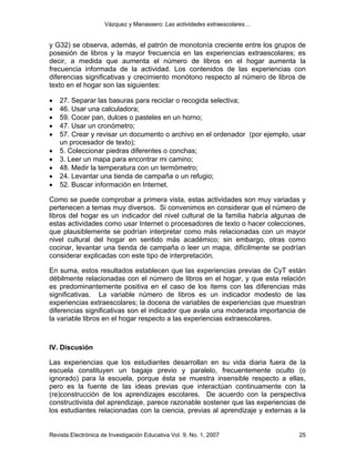 Vázquez y Manassero: Las actividades extraescolares…


y G32) se observa, además, el patrón de monotonía creciente entre los grupos de
posesión de libros y la mayor frecuencia en las experiencias extraescolares; es
decir, a medida que aumenta el número de libros en el hogar aumenta la
frecuencia informada de la actividad. Los contenidos de las experiencias con
diferencias significativas y crecimiento monótono respecto al número de libros de
texto en el hogar son las siguientes:

•   27. Separar las basuras para reciclar o recogida selectiva;
•   46. Usar una calculadora;
•   59. Cocer pan, dulces o pasteles en un horno;
•   47. Usar un cronómetro;
•   57. Crear y revisar un documento o archivo en el ordenador (por ejemplo, usar
    un procesador de texto);
•   5. Coleccionar piedras diferentes o conchas;
•   3. Leer un mapa para encontrar mi camino;
•   48. Medir la temperatura con un termómetro;
•   24. Levantar una tienda de campaña o un refugio;
•   52. Buscar información en Internet.

Como se puede comprobar a primera vista, estas actividades son muy variadas y
pertenecen a temas muy diversos. Si convenimos en considerar que el número de
libros del hogar es un indicador del nivel cultural de la familia habría algunas de
estas actividades como usar Internet o procesadores de texto o hacer colecciones,
que plausiblemente se podrían interpretar como más relacionadas con un mayor
nivel cultural del hogar en sentido más académico; sin embargo, otras como
cocinar, levantar una tienda de campaña o leer un mapa, difícilmente se podrían
considerar explicadas con este tipo de interpretación.

En suma, estos resultados establecen que las experiencias previas de CyT están
débilmente relacionadas con el número de libros en el hogar, y que esta relación
es predominantemente positiva en el caso de los ítems con las diferencias más
significativas. La variable número de libros es un indicador modesto de las
experiencias extraescolares; la docena de variables de experiencias que muestran
diferencias significativas son el indicador que avala una moderada importancia de
la variable libros en el hogar respecto a las experiencias extraescolares.



IV. Discusión

Las experiencias que los estudiantes desarrollan en su vida diaria fuera de la
escuela constituyen un bagaje previo y paralelo, frecuentemente oculto (o
ignorado) para la escuela, porque ésta se muestra insensible respecto a ellas,
pero es la fuente de las ideas previas que interactúan continuamente con la
(re)construcción de los aprendizajes escolares. De acuerdo con la perspectiva
constructivista del aprendizaje, parece razonable sostener que las experiencias de
los estudiantes relacionadas con la ciencia, previas al aprendizaje y externas a la


Revista Electrónica de Investigación Educativa Vol. 9, No. 1, 2007              25
 